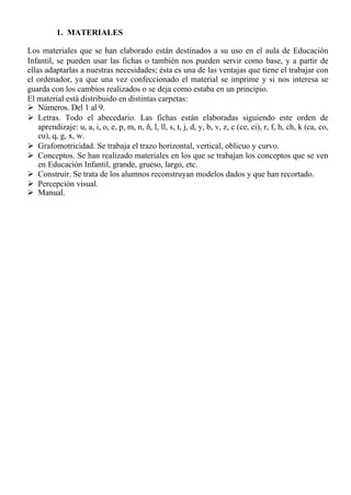 1. MATERIALES

Los materiales que se han elaborado están destinados a su uso en el aula de Educación
Infantil, se pueden usar las fichas o también nos pueden servir como base, y a partir de
ellas adaptarlas a nuestras necesidades; ésta es una de las ventajas que tiene el trabajar con
el ordenador, ya que una vez confeccionado el material se imprime y si nos interesa se
guarda con los cambios realizados o se deja como estaba en un principio.
El material está distribuido en distintas carpetas:
Ø Números. Del 1 al 9.
Ø Letras. Todo el abecedario. Las fichas están elaboradas siguiendo este orden de
    aprendizaje: u, a, i, o, e, p, m, n, ñ, l, ll, s, t, j, d, y, b, v, z, c (ce, ci), r, f, h, ch, k (ca, co,
    cu), q, g, x, w.
Ø Grafomotricidad. Se trabaja el trazo horizontal, vertical, oblicuo y curvo.
Ø Conceptos. Se han realizado materiales en los que se trabajan los conceptos que se ven
    en Educación Infantil, grande, grueso, largo, etc.
Ø Construir. Se trata de los alumnos reconstruyan modelos dados y que han recortado.
Ø Percepción visual.
Ø Manual.
 
