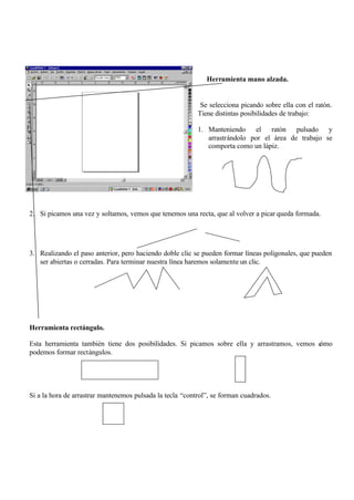 Herramienta mano alzada.


                                                            Se selecciona picando sobre ella con el ratón.
                                                           Tiene distintas posibilidades de trabajo:

                                                           1. Manteniendo el ratón pulsado y
                                                              arrastrándolo por el área de trabajo se
                                                              comporta como un lápiz.




2. Si picamos una vez y soltamos, vemos que tenemos una recta, que al volver a picar queda formada.




3. Realizando el paso anterior, pero haciendo doble clic se pueden formar líneas poligonales, que pueden
   ser abiertas o cerradas. Para terminar nuestra línea haremos solamente un clic.




Herramienta rectángulo.

Esta herramienta también tiene dos posibilidades. Si picamos sobre ella y arrastramos, vemos c
                                                                                             ómo
podemos formar rectángulos.




Si a la hora de arrastrar mantenemos pulsada la tecla “control”, se forman cuadrados.
 