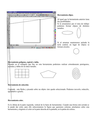 Herramienta elipse.

                                                                Al igual que la herramienta anterior tiene
                                                                dos posibilidades.
                                                                Si la arrastramos por el área de trabajo
                                                                podemos formar elipses de distintos
                                                                tamaños.




                                                                Si al arrastrar mantenemos pulsada la
                                                                tecla control, en lugar de elipses se
                                                                forman círculos.




Herramienta polígono, espiral y tabla.
Picando en el triángulo que hay en esta herramienta podremos realizar cómodamente pentágonos,
espirales y tablas de un único tamaño.




Herramienta de selección.

Cogiendo esta flecha y picando sobre un objeto éste queda seleccionado. Podemos moverlo, reducirlo,
agrandarlo o girarlo.



Herramienta color.

Es la última de la parte izquierda, vertical de la barra de herramientas .Cuando una forma está cerrada se
le puede dar color, para ello seleccionamos la figura que queremos colorear, pinchamos sobre esta
herramienta y elegimos el color en la parte derecha de la pantalla, en la paleta de colores.
 