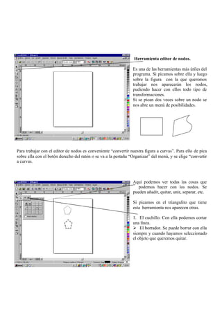 Herramienta editor de nodos.

                                                                Es una de las herramientas más útiles del
                                                                programa. Si picamos sobre ella y luego
                                                                sobre la figura con la que queremos
                                                                trabajar nos aparecerán los nodos,
                                                                pudiendo hacer con ellos todo tipo de
                                                                transformaciones.
                                                                Si se pican dos veces sobre un nodo se
                                                                nos abre un menú de posibilidades.




Para trabajar con el editor de nodos es conveniente “convertir nuestra figura a curvas”. Para ello de pica
sobre ella con el botón derecho del ratón o se va a la pestaña “Organizar” del menú, y se elige “convertir
a curvas.



                                                                Aquí podemos ver todas las cosas que
                                                                   podemos hacer con los nodos. Se
                                                                pueden añadir, quitar, unir, separar, etc.

                                                                Si picamos en el triangulito que tiene
                                                                esta herramienta nos aparecen otras.

                                                                1. El cuchillo. Con ella podemos cortar
                                                                una línea.
                                                                Ø El borrador. Se puede borrar con ella
                                                                siempre y cuando hayamos seleccionado
                                                                el objeto que queremos quitar.
 