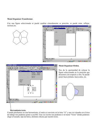 Menú Organizar-Transformar.

Con una figura seleccionada se puede cambiar cómodamente se posición, se puede rotar, reflejar,
inclinar,etc.




                                                                 Menú Organizar-Orden.

                                                                 Nos da la oportunidad de colocar la
                                                                 figura seleccionada en la posición que
                                                                 deseemos con respecto a otra. Se puede
                                                                 poner hacia delante, hacia atrás, etc.




    Herramienta texto.
Cuando pinchamos en esta herramienta, el ratón se convierte en la letra “A” y una vez situados en el área
de trabajo nos podemos poner a escribir. Una vez escrito nos podemos ir al menú “Texto” donde podemos
elegir el tamaño, tipo de letra y distintos efectos par nuestro texto.
 