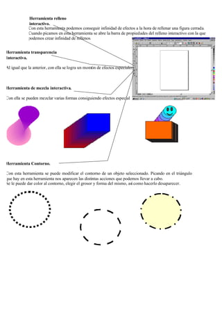 Herramienta relleno
             interactivo.
             Con esta herramienta podemos conseguir infinidad de efectos a la hora de rellenar una figura cerrada.
             Cuando picamos en esta herramienta se abre la barra de propiedades del relleno interactivo con la que
             podemos crear infinidad de rellenos.


Herramienta transparencia
Interactiva.

Al igual que la anterior, con ella se logra un montón de efectos especiales.



Herramienta de mezcla interactiva.

Con ella se pueden mezclar varias formas consiguiendo efectos especial




Herramienta Contorno.

Con esta herramienta se puede modificar el contorno de un objeto seleccionado. Picando en el triángulo
que hay en esta herramienta nos aparecen las distintas acciones que podemos llevar a cabo.
Se le puede dar color al contorno, elegir el grosor y forma del mismo, así como hacerlo desaparecer.
 