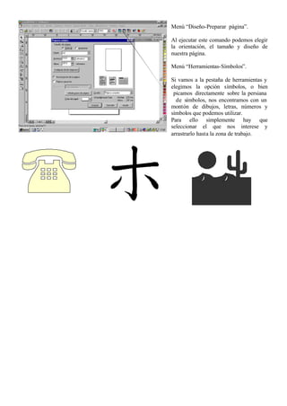 Menú “Diseño-Preparar página”.

Al ejecutar este comando podemos elegir
la orientación, el tamaño y diseño de
nuestra página.

Menú “Herramientas-Símbolos”.

Si vamos a la pestaña de herramientas y
elegimos la opción símbolos, o bien
 picamos directamente sobre la persiana
  de símbolos, nos encontramos con un
montón de dibujos, letras, números y
símbolos que podemos utilizar.
Para ello simplemente hay que
seleccionar el que nos interese y
arrastrarlo hasta la zona de trabajo.
 