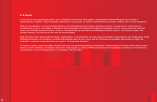 2. A Ascom

     O dia-a-dia de uma organização pública, como a Prefeitura Municipal de Parauapebas, compreende inúmeras esferas de comunicação e
     relacionamento, exigindo a máxima atenção e presteza de nossa equipe no contato e atendimento aos diversos públicos com os quais interagimos.

     Mais do que estabelecer uma comunicação eficiente com instituições governamentais e privadas, parceiros, escolas, jovens, profissionais do
     conglomerado e toda a comunidade, a Assessoria de Comunicação da Prefeitura Municipal de Parauapebas (Ascom) busca evidenciar, em todas
     essas oportunidades de relacionamento, a ética e a transparência que permeiam suas atividades enquanto governo, como obras e ações, mas
     também destacar a inclusão social em todas as suas atividades.

     Este manual foi criado para auxiliar servidores, colaboradores e representantes do braço social da prefeitura a desempenhar com eficácia essa tarefa,
     facilitando processos comunicativos e contatos interpessoais, além de servir como guia de referência para questões relacionadas à imagem da
     instituição e conhecer os procedimentos que regem o funcionamento da Ascom.

     As normas e práticas sobre linguagem, etiqueta, temas da vida governamental aqui apresentadas e relacionamento da Ascom, tanto interno, quanto
     externo, buscam contribuir para valorizar ainda mais nossa equipe. E, assim, a Prefeitura Municipal de Parauapebas se fortalece no movimento de
     construção de uma comunicação para com a sociedade cada dia melhor.




10
 