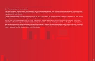 2.1 - A importância da comunicação

Zelar pela imagem da prefeitura é uma responsabilidade de todos servidores e parceiros. Uma instituição governamental que tem compromisso com a
inclusão social deve ter atitudes exemplares nessas áreas. Por esse prisma, a forma como nos comunicamos e relacionamos com a sociedade ganha
importância ainda mais relevante.

Cabe a cada profissional de nossa equipe ser responsável por essa questão. Afinal, em qualquer atividade que envolva um interlocutor, entre nossos
diversos públicos de relacionamento, a imagem da instituição está sempre presente, merecendo nosso cuidado e zelo.

Isso vale tanto para contatos telefônicos ou por e-mail, realizados no ambiente de trabalho, quanto para apresentações, palestras, comunicados,
publicações institucionais ou qualquer outra circunstância em que é veiculado o nome da organização, incluindo sua divulgação em projetos e obras.

Além de se constituir numa referência positiva no cenário governamental, a prefeitura também representa toda nossa cidade, nosso povo, e, por isso,
deve ter a cara de nossa gente. Nossa reputação, portanto, está associada a uma gente pioneira, que desbravou a Amazônia em busca de uma vida
melhor e que possui uma das atuações sociais mais ativas do país.




                                                                                                                                                      11
 