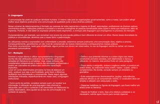 3. Linguagem

A comunicação faz parte de qualquer atividade humana. O mesmo vale para as organizações governamentais, como a nossa, que podem atingir
melhor seus objetivos praticando uma comunicação de qualidade junto a seus diversos públicos.

Nosso universo de relacionamentos é formado por pessoas de todos segmentos e lugares do Brasil, associações, profissionais de diversos setores,
movimentos sociais, instituições públicas e privadas e o enorme contingente de pessoas beneficiadas pelas ações e obras que realizamos, além da
imprensa. Portanto, é vital saber se expressar perante esses segmentos, a começar pela linguagem que empregamos no processo de interação.

Compreendemos, por exemplo, que conversar com jovens de uma escola pública é bem diferente de enviar um ofício. Diante dessa diversidade de
públicos e circunstâncias, devemos usar a nosso favor a padronização.

Ao utilizarmos normas e expressões com uniformidade e precisão, estaremos sempre praticando uma comunicação clara, objetiva e precisa.
Consequentemente, garantiremos um alto nível de compreensão de nossos interlocutores e enriqueceremos nossas práticas.
Para tanto, enumeramos, neste guia simplificado, alguns pontos que devem ser observados, no uso da linguagem escrita ou verbal, em nossos
processos comunicativos.

3.1 - Redação
Dominar o nosso idioma e utilizar apropriadamente a linguagem                 ? que pretende informar e a ordem lógica das ideias,
                                                                               Defina o
escrita não são atribuições exclusivas de escritores, pessoas                 construindo períodos concisos, com objetividade e clareza, e
versadas em literatura ou jornalistas. Hoje, esses atributos são              utilizando, no máximo, dois pontos finais em cada parágrafo.
considerados indispensáveis à maioria das atividades profissionais e
podem ser colocados em prática sem nenhuma capacitação                        ?Fique atento à ortografia, sintaxe e regência verbal, e construa em
específica.                                                                   ordem direta, as ordenando nesta ordem, frases – sujeito, verbo e
Levar em conta determinados princípios na hora de elaborar um                 complementos. Na dúvida, consulte sempre um dicionário ou
texto, qualquer que seja a sua finalidade, pode fazer a diferença,            gramática.
facilitando sua interpretação e compreensão. Basta seguir algumas
orientações indicadas, especificamente em nosso caso, à linguagem             ? Evite estrangeirismos desnecessários, jargões, redundâncias,
institucional.                                                                palavras difíceis ou de compreensão restrita. O vocabulário deve ser
                                                                              simples e utilizado com adequação e estilo.
? Como ponto de partida, considere sempre quem vai receber sua
informação. A utilização de uma linguagem mais informal ou                    ? metáforas ou figuras de linguagem, que ficam melhor em
                                                                                Dispense
rebuscada, bem como o conteúdo a ser transmitido ao interlocutor ou           textos livres ou literários.
público destinatário, deve ajustar-se ao tipo de comunicação e ao
contexto do assunto.                                                          ? finalizar o texto, faça uma releitura cuidadosa e, se
                                                                               Depois de
                                                                              necessário, solicite apoio interno para revisão especial.


                                                                                                                                                     13
 