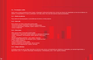 3.2. - Formatação e estilo

     Assim como a língua portuguesa possui regras, a linguagem institucional também tem normas que devem ser respeitadas na hora de se elaborar um
     relatório, correspondência, e-mail ou publicação. Com esse roteiro, fica mais fácil observar essas peculiaridades.

     3.2.1 - Grafia de palavras

     Fique atento às hierarquizações e concordâncias de termos e nomes próprios.

     3.2.2 - Caixa alta

     Inicie sempre com letras maiúsculas quando grafar:
      nomes de empresas, instituições e áreas do conglomerado;
      nomes de organizações, entidades, nações, estados e municípios;
      cursos e programas.

     3.2.3 - Caixa baixa

     Utilize apenas letras minúsculas quando grafar:
      conglomerado e organização (mesmo quando em referência à Prefeitura);
      cargos – presidente, vice-presidente, diretor, gerente, entre outros;
      governo;
      divisões geográficas genéricas – país, estado, município,
     cidade e capital (diferenciar em situações como o “Estado do Pará”
     e “maior estado brasileiro”);
      ensino fundamental e ensino médio;
      projetos e programas (os substantivos, não os nomes);
      dias da semana (segunda-feira, sábado, domingo).

     3.2.4 - Artigos definidos

     Confusões quanto ao uso do artigo masculino ou feminino são comuns, principalmente em referência a instituições, por exemplo Agemchelcs: a
     Agemchelcs, pois o “a” significa associação; Sindiclepemp: o Sindiclepemp, pois o “sind” significa sindicato.




14
 