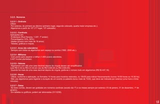 3.2.5 - Números

3.2.5.1 - Ordinais
Utilize:
Por extenso, do primeiro ao décimo (primeiro lugar, segundo colocado, quarta maior empresa etc.);
Algarismos a partir do 10º (11º lugar, 13º colocado).

3.2.5.2 - Cardinais
Aplicações em:
 Endereços (Rua Havana, 1.337, 1º andar);
 Porcentagens (10%, 50%);
 Idades (jovens com mais de 16 anos);
Tabelas, gráficos e mapas.

3.2.5.3 - Anos (do calendário)
 Sempre com todos os algarismos sem espaço ou pontos (1982, 2000 etc.).

3.2.5.4 - Milhares
Com ponto para separar o milhar (1.600 jovens atendidos,
3.407 mudas plantadas).

3.2.5.5 - Valores
 Algarismos com até uma casa decimal depois da vírgula devem ser simplificados
(use R$ 5 mil ou R$ 2,5 mil em vez de R$ 5.000,00 ou R$ 2.500,00);
 Quando há mais de uma casa decimal depois da vírgula, grafa-se o número todo em algarismos (R$ 50.437,18).

3.2.5.6 - Horas
 Utilize, conforme a aplicação, os formatos 10 horas para horários redondos, ou 10h30 para indicar fracionamento (nunca 10:00 horas ou 10:30 hs);
 Não use algarismos para registrar a duração de um evento (a palestra durou mais de 1h30), que deve ser indicada por extenso (uma hora e trinta
minutos).

3.2.5.7 - Datas
 No texto corrido, devem ser grafadas em números cardinais (exceto dia 1º) e os meses sempre por extenso (10 de janeiro, 31 de dezembro, 1º de
janeiro).
 Em tabelas ou gráficos, podem ser abreviadas (31/12/06).



                                                                                                                                                    15
 
