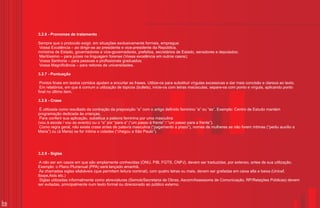 3.2.6 - Pronomes de tratamento

     Sempre que o protocolo exigir, em situações exclusivamente formais, empregue:
     Vossa Excelência – ao dirigir-se ao presidente e vice-presidente da República,
     ministros de Estado, governadores e vice-governadores, prefeitos, secretários de Estado, senadores e deputados;
     Meritíssimo – para juízes na linguagem forense (Vossa excelência em outros casos);
     Vossa Senhoria – para pessoas e profissionais graduados;
     Vossa Magnificência – para reitores de universidades.

     3.2.7 - Pontuação

      Pontos finais em textos corridos ajudam a encurtar as frases. Utilize-os para substituir vírgulas excessivas e dar mais concisão e clareza ao texto.
      Em relatórios, em que é comum a utilização de tópicos (bullets), inicie-os com letras maiúsculas, separe-os com ponto e vírgula, aplicando ponto
     final no último item.

     3.2.8 - Crase

      É utilizada como resultado da contração da preposição “a” com o artigo definido feminino “a” ou “as”. Exemplo: Centro de Estudo mantém
     programação dedicada às crianças.
      Para conferir sua aplicação, substitua a palavra feminina por uma masculina
     (vou à escola / vou ao evento) ou o “a” por “para a” (“um passo à frente” / “um passo para a frente”).
      Como regra geral, não existe crase antes de palavra masculina (“pagamento a prazo”), nomes de mulheres se não forem íntimas (“pediu auxílio a
     Maria”) ou (à Maria) se for íntima e cidades (“chegou a São Paulo”).




     3.2.9 - Siglas

      A não ser em casos em que são amplamente conhecidas (ONU, PIB, FGTS, CNPJ), devem ser traduzidas, por extenso, antes de sua utilização.
     Exemplo: o Plano Plurianual (PPA) será lançado amanhã.
      As chamadas siglas silabáveis (que permitem leitura nominal), com quatro letras ou mais, devem ser grafadas em caixa alta e baixa (Unicef,
     Ibope,Aids etc.)
      Siglas utilizadas informalmente como abreviaturas (Semob/Secretaria de Obras, Ascom/Assessoria de Comunicação, RP/Relações Públicas) devem
     ser evitadas, principalmente num texto formal ou direcionado ao público externo.



16
 