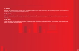 3.2.10 -Itálico

Aplica-se, em geral, para termos em outra língua (expert,feedback,know-how), desde que a palavra não tenha sido incorporada ao vocabulário atual,
que já adota alguns estrangeirismos (site, link, e-mail etc.).

3.2.11 - Negrito

 Utilize com moderação para não carregar o texto, dificultando sua leitura. Seu uso é adequado para grafar títulos, subtítulos e tópicos que mereçam
destaque.

3.2.12 - Aspas

 Devem ser usadas em citações textuais, nomes de publicações, nomes de programas ou ações ou apelidos. Eventualmente, podem ressaltar uma
palavra ou expressão de contexto restrito.




                                                                                                                                                       17
 