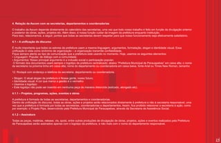 4. Relação da Ascom com as secretarias, departamentos e coordenadorias

O trabalho da Ascom depende diretamente do calendário das secretarias, uma vez que todo nosso trabalho é feito em função da divulgação anterior
e posterior de obras, ações, projetos etc. Além disso, é nossa função cuidar da imagem da prefeitura enquanto instituição.
Para isso, relacionamos, a seguir, pontos que todas as secretarias devem respeitar para que nosso funcionamento seja efetivamente satisfatório.

4.1 – A unificação do discurso

É muito importante que todos os setores da prefeitura usem a mesma linguagem, argumentos, formatação, slogan e identidade visual. Essa
unificação é vista como sinônimo de organização – e organização transmite confiabilidade.
Fique sempre atento ao tipo de comunicação que a prefeitura está usando no momento. Hoje, usamos os seguintes elementos:
?Linguagem: Popular, de diálogo com a comunidade;
?Argumentos: Nosso principal argumento é a inclusão social e participação popular;
O formato dos documentos usam sempre o logotipo da prefeitura centralizado; abaixo “Prefeitura Municipal de Parauapebas” em caixa alta; o nome
da secretaria na próxima linha em caixa alta; nome do departamento ou coordenadoria em caixa baixa, fonte Arial ou Times New Roman, tamanho

12. Rodapé com endereço e telefone da secretaria, departamento ou coordenadoria.

? atual slogan da prefeitura é Nossa gente, nosso futuro;
Slogan: O
? visual: A cor que marca a gestão é o vermelho
Identidade
?o logotipo:
Usamos
Este logotipo não pode ser inserido em nenhuma peça de maneira distorcida (esticado, alongado etc).
?

4.1.1 – Projetos, programas, ações, eventos e obras

A prefeitura é formada de todas as secretarias, departamentos e coordenadorias.
Dentro da unificação do discurso, todas as obras, ações e projetos serão relacionados diretamente à prefeitura e não à secretaria responsável, uma
vez que a prefeitura é formada por todas as secretarias, coordenadorias e departamentos. Assim, fica proibido relacionar a secretaria à ação, como
por exemplo: o Projeto Pipa, desenvolvido pela Prefeitura Municipal de Parauapebas, através da Secretaria de Assistência Social.

4.1.2 – Assinatura

Todas as peças, matérias, release, vts, spots, entre outras produções de divulgação de obras, projetos, ações e eventos realizados pela Prefeitura
de Parauapebas serão assinados apenas com o logotipo da prefeitura, e não mais com o nome do departamento responsável.




                                                                                                                                                     21
 