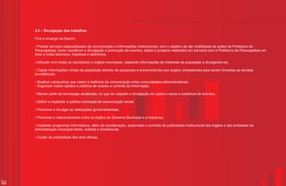 4.2 – Divulgação dos trabalhos

     Fica a encargo da Ascom:

     ? serviços
     Prestar            especializados de comunicação e informações institucionais, com o objetivo de dar visibilidade às ações da Prefeitura de
     Parauapebas, como coordenar a divulgação e promoção de eventos, ações e projetos realizados em parceria com a Prefeitura de Parauapebas em
     toda a mídia televisiva, impressa e eletrônica;

     Articular
     ?           com todas as secretarias e órgãos municipais, captando informações de interesse da população e divulgando-as;

     ?informações
     Captar                 vindas da população através de pesquisas e encaminhá-las aos órgãos competentes para serem tomadas as devidas
     providências;

     Realizar
     ?           campanhas que visem a melhoria da comunicação entre comunidades-administradores;
     Organizar
     ?            meios rápidos e práticos de acesso e controle da informação;

     ? parte
     Manter          da homepage atualizada, no que diz respeito a divulgação de ações e obras e cobertura de eventos;

     Definir e
     ?           implantar a política municipal de comunicação social;

     Promover
     ?            e divulgar as realizações governamentais;

     Promover
     ?            o relacionamento entre os órgãos do Governo Municipal e a imprensa;

     Implantar
     ?          programas informativos, além da coordenação, supervisão e controle da publicidade institucional dos órgãos e das entidades da
     administração municipal direta, indireta e fundacional;

     ?da
     Cuidar       publicidade dos atos oficiais.




22
 