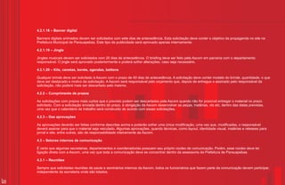 4.2.1.18 – Banner digital

     Banners digitais animados devem ser solicitados com sete dias de antecedência. Esta solicitação deve conter o objetivo da propaganda no site na
     Prefeitura Municipal de Parauapebas. Este tipo de publicidade será aprovado apenas internamente.

     4.2.1.19 – Jingle

     Jingles musicais devem ser solicitados com 20 dias de antecedência. O briefing deve ser feito pela Ascom em parceria com o departamento
     responsável. O jingle será aprovado posteriormente e poderá sofrer alterações, caso seja necessário.

     4.2.1.20 – Kits, canetas, bonés, agendas, bottons

     Qualquer brinde deve ser solicitado à Ascom com o prazo de 40 dias de antecedência. A solicitação deve conter modelo do brinde, quantidade, o que
     deve ser destacado e motivo da solicitação. A Ascom será responsável pelo orçamento que, depois de entregue e assinado pelo responsável da
     solicitação, não poderá mais ser descartado pelo mesmo.

     4.2.2 – Cumprimento de prazos

     As solicitações com prazos mais curtos que o previsto podem ser descartadas pela Ascom quando não for possível entregar o material no prazo
     solicitado. Com a solicitação enviada dentro do prazo, é obrigação da Ascom desenvolver as peças, matérias, vts etc, dentro das datas previstas,
     uma vez que o calendário de trabalho será construído de acordo com essas solicitações.

     4.2.3 – Das aprovações

     As aprovações deverão ser feitas conforme descritas acima e poderão sofrer uma única modificação, uma vez que, modificadas, o responsável
     deverá assinar para que o material seja veiculado. Algumas aprovações, quando técnicas, como layout, identidade visual, matérias e releases para
     jornal e site, entre outras, são de responsabilidade inteiramente da Ascom.

     4.3 – Setores internos de comunicação

     É certo que algumas secretarias, departamentos e coordenadorias possuem seu próprio núcleo de comunicação. Porém, esse núcleo deve ter
     ligação direta com a Ascom, uma vez que toda a comunicação deve se concentrar dentro da assessoria da Prefeitura de Parauapebas.

     4.3.1 – Reuniões

     Sempre que solicitadas reuniões de pauta e seminários internos da Ascom, todos os funcionários que fazem parte da comunicação devem participar,
     independente da secretaria onde são lotados.

26
 