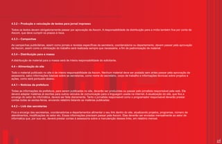 4.3.2 – Produção e veiculação de textos para jornal impresso

Todos os textos devem obrigatoriamente passar por aprovação da Ascom. A responsabilidade da distribuição para a mídia também fica por conta da
Ascom, que deve cumprir os prazos à risca.

4.3.3 – Campanhas

As campanhas publicitárias, assim como jornais e revistas específicas da secretaria, coordenadoria ou departamento, devem passar pela aprovação
da Ascom, assim como a otimização do trabalho será realizada sempre que necessária, a fim de padronização de material.

4.3.4 – Distribuição para a massa

A distribuição de material para a massa será de inteira responsabilidade do solicitante.

4.4 – Alimentação do site

Todo o material publicado no site é de inteira responsabilidade da Ascom. Nenhum material deve ser postado sem antes passar pela aprovação da
assessoria, salvo informações básicas sobre as secretarias, como nome do secretário, corpo de trabalho e informações técnicas sobre projetos e
ações, como será pontuado abaixo.

4.4.1 – Notícias da prefeitura

Todas as informações da prefeitura, para serem publicadas no site, deverão ser produzidas ou passar pelo jornalista responsável pela web. Ele
deverá adaptar matérias já escritas para outros veículos de comunicação para a linguagem usada na internet. A atualização do site, que fica a
encargo do setor de informática, deverá ser feita diariamente. Tanto o jornalista responsável como o programador responsável deverão prestar
contas todas as sextas-feiras, enviando relatório listando as matérias publicadas.

4.4.2 – Link das secretarias

Fica a encargo das secretarias, coordenadorias e departamentos alimentar o seu link dentro do site, atualizando projetos, programas, número de
atendimentos, modificações do setor etc. Essas informações precisam passar pela Ascom. Elas deverão ser enviadas mensalmente ao setor de
informática que, por sua vez, deverá prestar contas à assessoria sobre a manutenção desses links, em relatório mensal.




                                                                                                                                                  27
 