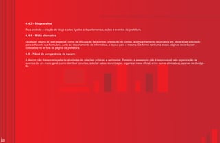 4.4.3 – Blogs e sites

     Fica proibida a criação de blogs e sites ligados a departamentos, ações e eventos da prefeitura.

     4.4.4 – Mídia alternativa

     Qualquer página de web especial, como de dilvugação de eventos, prestação de contas, acompanhamento de projetos etc, deverá ser solicitado
     para a Ascom, que formulará, junto ao departamento de informática, o layout para a mesma. De forma nenhuma essas páginas deverão ser
     colocadas no ar fora da página da prefeitura.

     4.5 – Não é de competência da Ascom

     A Ascom não fica encarregada de atividades de relações públicas e cerimonial. Portanto, a assessoria não é responsável pela organização de
     eventos de um modo geral (como distribuir convites, solicitar palco, sonorização, organizar mesa oficial, entre outras atividades), apenas de divulgá-
     lo.




28
 