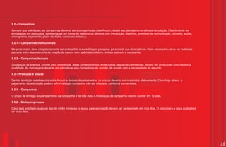 5.2 – Campanhas

Sempre que solicitadas, as campanhas deverão ser acompanhadas pela Ascom, desde seu planejamento até sua veiculação. Elas deverão ser
embasadas em pesquisas, apresentadas em forma de relatório ou lâminas com introdução, objetivos, processo de comunicação, conceito, ações,
cronograma, orçamento, plano de mídia, conclusão e layout.

5.2.1 – Campanhas institucionais

De porte maior, deve obrigatoriamente ser antecedida e sucedida por pesquisa, para medir sua abrangência. Caso necessário, deve ser realizada
parceria entre departamento de criação da Ascom com agência/produtora. Ambas assinam a campanha.

5.2.2 – Campanhas factuais

Divulgação de eventos, convite para cerimônias, datas comemorativas, entre outras pequenas campanhas, devem ser produzidas com rapidez e
qualidade. As mensagens deverão ser educativas e/ou formadoras de opinião, de acordo com a necessidade do assunto.

5.3 – Produção e prazos

Devido a relação estabelecida entre Ascom e demais departamentos, os prazos deverão ser cumpridos efetivamente. Caso haja atraso, o
pagamento da solicitação poderá sofrer redução ou mesmo não ser efetuado, conforme conveniente.

5.3.1 – Campanhas

O prazo de entrega do planejamento da campanha é de três dias. A finalização da campanha deverá ocorrer em 12 dias.

5.3.2 – Mídias impressas

Caso seja solicitado qualquer tipo de mídia impressa, o layout para aprovação deverá ser apresentado em dois dias. O prazo para a peça acabada é
de cinco dias.




                                                                                                                                                   31
 
