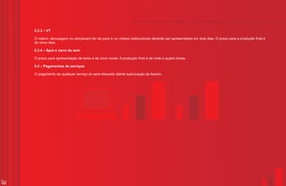 5.3.3 – VT

     O roteiro, decupagem ou storyboard de vts para tv ou vídeos institucionais deverão ser apresentados em dois dias. O prazo para a produção final é
     de cinco dias.

     5.3.4 – Spot e carro de som

     O prazo para apresentação de texto é de cinco horas. A produção final é de vinte e quatro horas.

     5.4 – Pagamentos de serviços

     O pagamento de qualquer serviço só será efetuado diante autorização da Ascom.




32
 