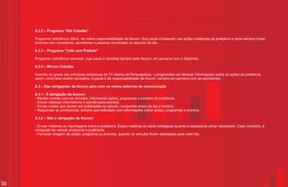 6.2.2 – Programa “Alô Cidadão”

     Programa radiofônico diário, de inteira responsabilidade da Ascom. Sua pauta é baseada nas ações cotidianas da prefeitura e deve sempre trazer
     sonoras com moradores, secretários e pessoas envolvidas no assunto do dia.

     6.2.3 – Programa “Café com Prefeito”

     Programa radiofônico semanal, cuja pauta é decidida sempre pela Ascom, em parceria com o Gabinete.

     6.2.4 – Minuto Cidadão

     Inserido na grade das principais emissoras de TV aberta de Parauapebas, o programete vai oferecer informações sobre as ações da prefeitura,
     assim como terá caráter educativo. A pauta é de responsabilidade da Ascom, sempre em parceria com as secretarias.

     6.3 – Das obrigações da Ascom para com os meios externos de comunicação

     6.3.1 - É obrigação da Ascom:
     ? contato com os veículos, informando ações, programas e eventos da prefeitura;
      Manter
     ?Enviar releases informativos e convite para eventos;
     ?Enviar mídias que devem ser publicadas no veículo, cumprindo prazo de dia e horário;
     ?Responder ao profissional, sempre que solicitado com informações sobre ações, programas e eventos.

     6.3.2 – Não é obrigação da Ascom:

     Enviar matérias
     ?                ou reportagens sobre a prefeitura. Essas matérias só serão entregues quando a assessoria achar necessário. Caso contrário, é
     obrigação do veículo produzi-la e publicá-la;
     ? imagem de ações, programa ou eventos, quando os veículos forem solicitados para cobri-los.
      Fornecer




35
 