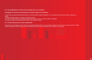 6.4 – Das obrigações dos veículos de comunicação para com a prefeitura

É obrigação dos veículos de comunicação que mantém relação com a prefeitura:

?Cobrir todas as pautas solicitadas pela Ascom, enviando repórter, repórter-fotográfico, ou o necessário para cobertura de ação, programa ou
evento;
?mídias enviadas, no dia certo, no formato correto;
 Publicar
?de mídia impressa, se publicada alguma foto da Ascom, deve-se colocar crédito ao fotógrafo;
 No caso
?de matéria enviada pela Ascom, deve-se dar crédito ao redator.
 No caso

6.5 – Do descumprimento das regras estabelecidas

O veículo de comunicação que não cumprir com as regras terá descontado no seu montante contratual o valor referente ao descumprido. Ex: Mídia
colorida publicada em PB será paga como PB. Release enviado pela Ascom, publicado como matéria, não será pago.




                                                                                                                                                36
 