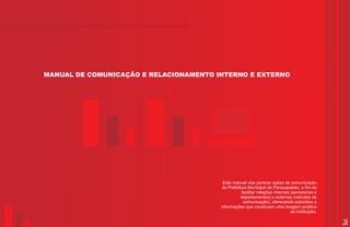 MANUAL DE COMUNICAÇÃO E RELACIONAMENTO INTERNO E EXTERNO




                                         Este manual visa pontuar ações de comunicação
                                        da Prefeitura Municipal de Parauapebas, a fim de
                                                   facilitar relações internas (secretarias e
                                                  departamentos) e externas (veículos de
                                                    comunicação), oferecendo subsídios e
                                        informações que construam uma imagem positiva
                                                                               da instituição.

                                                                                                 3
 