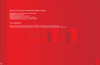 Manual de Comunicação e Relacionamento Interno e Externo

    Elaboração: Alexandre Magno e Mariana Salles
    Redação: Mariana Salles
    Revisão Ortográfica: Waldyr Silva
    Sistematização: Mariana Salles, Pablo Miranda
    Colaboração: Leidiane Marques, Vagner Gomes.


    Ficha catalográfica:

    Brasil.Prefeitura Municipal de Parauapebas. Gabinete. Assessoria de Comunicação Social.
    Manual de Comunicação e Relação Interna e Externa. – Parauapebas: Prefeitura Municipal, 2009. 40 p.




4
 