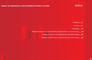 MANUAL DE COMUNICAÇÃO E RELACIONAMENTO INTERNO E EXTERNO                                        índice




                                                                                             Prefeitura___6

                                                                                             A Ascom___9

                                                                                           Linguagem___12
                                   Relação da Ascom com as secretarias, departamentos e coordenadorias___20

                                                 Relação da Ascom com a agência de publicidade licitada___29

                                                Relação da Ascom com os demais meios de comunicação___33




                                                                                                               5
 