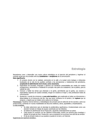 Estrategia
Necesitamos crear y desarrollar una nueva cultura estratégica en el ejercicio del periodismo y legitimar el
contrato social que nos acredite ante los ciudadanos – receptores de la comunicación.
Esto significaría:
      1. El contacto directo con la realidad, caminando en la calle y la ciudad como testigos e intérpretes
           localizados de la vida de los pueblos confiada a las percepciones y mediaciones del periodismo,
           aceptando la delimitación de lo local, como escenario.
      2. Especializar los formatos, lenguajes y géneros con temáticas comprobables por medio de nuestro
           protagonismo, abriéndonos e instalando el concepto más pleno de ciudadanía y de lo público, para la
           calidad de vida.
      3. Conocer y hablar los temas que interesan a la gente, permitiendo que la gente, sus voceros y
           especialistas expertos de nuestra Córdoba, tengan en nosotros el mejor y más profesional medio de
           comunicación.
      4. Ajustarnos –cuando las emisiones- a una sola temática, pero explorada en todas sus dimensiones y
           desarrolladas en el transcurso del día. Hay que tener confianza en el cambio y la ruptura que se
           propone, y dejarla que se instale como cultura en el tiempo.
Metodologías: Nuestros marcos teóricos y metodológicos las proveen para la selección de los asuntos y para sus
producciones, confiando en nuevas modalidades de discursos estéticos, claros, agradables y empatizadores.
La idea ampliada:
             • Se debe seleccionar para el abordaje la problemática significativa y fundamentada como una
                  decisión tomada en trabajo de equipo coordinado por las Cátedras.
             • Se elabora la planificación de la Producción, siguiendo ordenadamente sus pasos.
             • Cada equipo en conexión con las Cátedras involucradas, tendrá una semana para investigar y
                  diseñar la jornada de Post- Producción, que se ajustarán en la primera hora del día de emisión.
             • El día de emisión todos en sus puestos y puesta en el aire y en Internet.
Sugerencias de repertorio temático:
 
