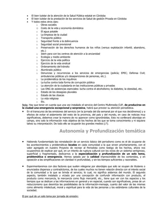 •     El bien tutelar de la atención de la Salud Pública estatal en Córdoba
    •     El bien tutelar de la prestación de los servicios de Salud de gestión Privada en Córdoba
    •     Y todos estos otros ejes:
               o Obras sociales
               o Costo de la vida y economía doméstica
               o El agua potable
               o La limpieza de la ciudad
               o Transporte público
               o Seguridad frente a la delincuencia
               o Seguridad social previsional
               o Preservación de los derechos humanos de los niños (versus explotación infantil; abandono,
                   etc.)
               o Idem para con los centros de atención a la ancianidad
               o Ecología y medio ambiente
               o Ejercicio de la vida política
               o Ejercicio de la vida sindical
               o Ordenamiento del tránsito
               o Alumbrado público
               o Denuncias y recurrencias a los servicios de emergencias (policía; EPEC; Defensa Civil;
                   ambulancias públicas y/o desapariciones de personas, etc.).
               o La problemática de los inquilinos
               o La lucha contra toda forma de corrupción pública
               o La atención de la ciudadanía en las instituciones públicas y privadas
               o Las ONG de asistencias esenciales: lucha contra el alcoholismo; la diabetes; la obesidad, etc.
               o Estado de los desagües pluviales
               o Estado de las cloacas
               o La vida religiosa
               o Etc.
Nota: Hay que tener en cuenta que una vez instalado el servicio del Centro Multimedia CUP, de producirse en
la ciudad una emergencia excepcional y sorpresiva, habrá que preveer su atención periodística.
• En el transcurso de las emisiones del servicio (en la jornada del día semanal por el que nos decidiremos) y a
     efectos de evitar el aislamiento del resto de la provincia, del país y del mundo, en caso de noticias muy
     significativas, debemos crear la manera de no aparecer como ignorándolas. Esto no conllevará abordaje en
     campo, sino solo la información más objetiva de los hechos de los que se toma conocimiento y ni siquiera
     talvez su interpretación. De todo ello se ocuparán los grandes medios (¿?).


                                  Autonomía y Profundización temática

•   Habiendo fundamentado las reinstalación de un servicio básico del periodismo como es el de ocuparse de
    los acontecimientos y problemáticas locales en cada comunidad a la que sirven prioritariamente, con el
    valor agregado en nuestro Proyecto de recrear al Periodista como testigo de los hechos, ahora nos
    ocuparemos de explicar por qué, en un intento de ruptura cultural con los vicios de un sistema vertiginoso,
    superficial y fragmentado, dedicarnos a la especialización y profundización de un solo tema,
    problemática o emergencia. Hemos optado por la calidad imprescindible de los contenidos, y en
    oposición a las simplificaciones sin claridad ni profundidad, y sin los tiempos suficientes y razonables.

•   Experimentaremos con dos factores que suelen relegarse por abordajes que solo se ocupan de titulares o
    enunciados dispersos y contradictorios, de los cuales muchos no tienen relación directa con el interés social
    de la comunidad a la que se brinda el servicio; lo cual, no significa aislarnos del mundo. El segundo
    aspecto, también instalado y viciado por una concepción de confundir información con producto, el
    producto como mercancía, la mercancía como flujo mercantil, etc., tiene que ver con los espacios y los
    tiempos que se dedican a las informaciones en general y en especial, cuando son significativas, presa de un
    reduccionismo que desvirtúa las posibilidades de la información-mensaje, cuanto del valor de las mismas
    como alimento intelectual, moral y espiritual para la vida de las personas y los estándares culturales de la
    sociedad.

El por qué de un solo tema por jornada de emisión:
 