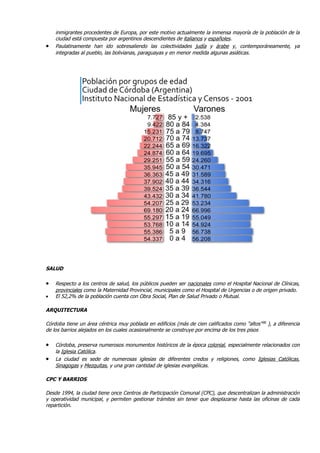inmigrantes procedentes de Europa, por este motivo actualmente la inmensa mayoría de la población de la
    ciudad está compuesta por argentinos descendientes de italianos y españoles.
•   Paulatinamente han ido sobresaliendo las colectividades judía y árabe y, contemporáneamente, ya
    integradas al pueblo, las bolivianas, paraguayas y en menor medida algunas asiáticas.




SALUD

•   Respecto a los centros de salud, los públicos pueden ser nacionales como el Hospital Nacional de Clínicas,
    provinciales como la Maternidad Provincial, municipales como el Hospital de Urgencias o de origen privado.
•   El 52,2% de la población cuenta con Obra Social, Plan de Salud Privado o Mutual.

ARQUITECTURA

Córdoba tiene un área céntrica muy poblada en edificios (más de cien calificados como "altos" 90 ), a diferencia
de los barrios alejados en los cuales ocasionalmente se construye por encima de los tres pisos

•   Córdoba, preserva numerosos monumentos históricos de la época colonial, especialmente relacionados con
    la Iglesia Católica.
•   La ciudad es sede de numerosas iglesias de diferentes credos y religiones, como Iglesias Católicas,
    Sinagogas y Mezquitas, y una gran cantidad de iglesias evangélicas.

CPC Y BARRIOS

Desde 1994, la ciudad tiene once Centros de Participación Comunal (CPC), que descentralizan la administración
y operatividad municipal, y permiten gestionar trámites sin tener que desplazarse hasta las oficinas de cada
repartición.
 