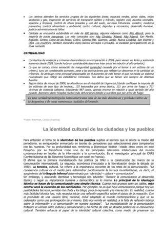 •    Los centros atienden los servicios propios de las siguientes áreas: espacios verdes, obras viales, redes
     sanitarias y gas, inspección de servicios de transporte público y tránsito, registro civil, asuntos vecinales,
     servicios y limpieza, control de obras privadas y uso del suelo, recursos tributarios, catastro, medicina
     preventiva, control alimentario y ambiental, centro cultural, deportes y recreación, desarrollo humano,
     justicia administrativa de faltas
•    Córdoba se encuentra subdividida en más de 400 barrios, algunos extensos como Alto Alberdi, pero la
     mayoría de pocas manzanas. Los más conocidos son: Alta Córdoba, Alberdi, Alto Alberdi, San Martín,
     Argüello, Centro, Cerro de las Rosas, Cofico, General Paz, Güemes, Jardín, Nueva Córdoba, San Vicente y
     Urca. Los countries, también conocidos como barrios cerrados o privados, se localizan principalmente en la
     zona noroeste

CRIMINALIDAD

•    Los hechos de violencia y crímenes descendieron en comparación a 2004, pero vienen en lento y sostenido
     aumento desde 2005 (donde hubo un considerable descenso inter anual en relación al año anterior).
•    Lo que se conoce como sensación de inseguridad (ansiedad causada por el temor a ser víctima de un
     crimen), tuvo un considerable aumento, pese a las estimaciones que reflejan un descenso en la cantidad de
     crímenes. Se atribuye como principal responsable en el aumento de este temor el que no exista un sistema
     centralizado que refleje las estadísticas criminales. Los datos que se tienen son siempre de distintas
     fuentes.
•    Según datos de marzo de 2009, se atendieron en el Hospital de Urgencias (donde confluyen la mayoría de
     las víctimas de este tipo de hechos), 125 lesionados por arma blanca, 131 por arma de fuego y 731
     víctimas de violencia callejera, totalizando 987 casos, apenas encima en relación a igual período del año
     pasado. Asimismo dicho hospital recibió más defunciones debido a suicidios que por arma de fuego
    Es una verdadera metrópolis latinoamericana, una de las más dinámicas y pobladas urbes de
•
    la Argentina y de otras numerosas ciudades del mundo.




*Fuente: WIKIPEDIA, Córdoba (Argentina)




                    La identidad cultural de las ciudades y los pueblos

Para entender el tema de la identidad de los pueblos sujetas al servicio que le ofrece la misión del
periodismo, es enriquecedor enmarcarlo en teorías de pensadores que seleccionamos para compararlas
con las nuestras. Por su profundidad nos remitimos a Dominique Wolton –citado otras veces en este
Proyecto- por su trayectoria como uno de los principales referentes intelectuales del mundo
contemporáneo en teorías de la información y la comunicación. Es el investigador principal de CNRS
(Centre National de las Reserche Scientífique con sede en Francia).
El afirma que la primera mundialización fue política (la ONU y la construcción del marco de la
comunicación internacional). La segunda, económica (vinculada a la liberalización desde la década de
1980). La tercera, cultural. Se refiere a la importancia creciente de los retos de la comunicación. “La
convivencia cultural es el medio para administrar pacíficamente la tercera mundialización, es decir, el
surgimiento del triángulo infernal determinado por: identidad – cultura – comunicación”.
Sin embargo, y asociando identidad y tecnología nos advierte: “Reducir la comunicación al desarrollo
técnico o negar su importancia humana y democrática es lo mismo. Lo principal de la ideología
técnica es hacer de la comunicación una simple técnica. Cuanto más gruesos sean los cables, más
central será la cuestión de los contenidos. Por ejemplo: no es que haya comunicación porque hoy las
posibilidades técnicas permitan los chats y los blogs, para la expresión y la interacción. En realidad, cuanto
más facilidad técnica hay, más necesita iniciar una reflexión específica sobre el status de la recepción. Con
el postulado de una usuario libre, racional, móvil adaptado al mundo contemporáneo y que ve su
ordenador como una prolongación de si mismo. Esto nos remite en realidad, a la falta de reflexión teórica
sobre la información y la comunicación en nuestra sociedad”. “La mundialización de la comunicación
fortalece el vínculo entre cultura y comunicación y ha hecho de éste un desafío político de la convivencia
cultural. También refuerza el papel de la identidad cultural colectiva, como medio de preservar las
 