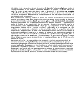 identidades frente a la apertura. Con dos dimensiones: la identidad cultural refugio, que traduce el
despliegue identitario de una apertura amenazante, la tentavia de oponerse a un mundo que no deja
lugar. Se forman ahí las revoluciones posibles hacia el populismo o el nacionalismo. La identidad
cultural relacional traduce, por el contrario, la capacidad de manejar simultáneamente la identidad y el
vínculo con la comunidad, la identidad y los valores democráticos. Son dos maneras de reaccionar a la
mundialización de la comunicación”.
Estas consideraciones teóricas y prácticas de Wolton, nos permiten, no solo tomar conciencia de los
desafíos, sino jugarnos para elegir el camino de nuestros proyectos comunicacionales, a efectos de
preservar las identidades culturales. De allí que hemos optado por la estrategia de la localización,
desde las profundidades, para los abordajes periodísticos que debemos emprender, y hemos elegido la
ciudad de Córdoba, no para experimentar, sino para asumirla y demostrar que es posible preservar la
identidad de los pueblos reposicionándolas. ¿Y por qué hay que plantearlo de este modo? Porque
aquel famoso “triángulo infernal” identidad – cultura – comunicación se ha manifestado con otras
realidades en el proceso de mundialización en las comunidades locales de los pueblos vaciando las
idiosincrasias y representaciones: en primer lugar, la mercantilización de la comunicación y/o medios, (el
economicismo mediático), la convirtieron en unidades de réditos no solo económicos sino también de
dominación de las audiencias. Por efecto de aquellas tendencias y políticas de los mega-medios, éstos se
han quedado con licencias de radiodifusión, circuitos de cables y en la propiedad de medios gráficos del
interior del país lo que se prueba con las evidencias en la ciudad de Córdoba (por ej: el fenómeno de las
emisoras de FM, etc.).
La posesión de licencias y recursos mediáticos, han supuesto la invasión de sus contenidos desde las
cabeceras con asiento en la Capital Federal, y con sus visiones acotadas a los intereses de agendas
periodísticas macrocefálicas, concentrados en temáticas políticas, económicas y sociales del poder central
del país. Las localías ciudadanas, han sido relegadas y sus culturas subordinadas. En consecuencia las
problemáticas y expectativas de Córdoba -como caso concreto- cuya población representa la densidad
equiparable a la de todo un país, han pasado a secundarizarse y dejar de tener emergentes y desarrollos
propios de las identidades legítimas de los pueblos. Lo que le sucede a Córdoba, pasa con el resto de las
comunidades del resto del país del interior, a quienes ofrecemos el modelo de nuestro proyecto.
 