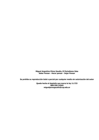 Miguel Argentino Pérez Gaudio, El Periodismo Idea
                     Saber Pensar - Hacer pensar - Dejar Pensar


Se prohíbe su reproducción total o parcial por cualquier medio sin autorización del autor

                   Queda hecho el depósito que marca la ley 11.723
                                   SBN 950-19565
                          miguelperezgaudio@cup.edu.ar
 