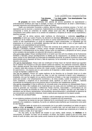 Los públicos especiales
                                            *Los jóvenes        * La clase media *Los desempleados *Los
                                            jubilados       *Los minusválidos
         El proyecto del Centro Multimedia CUP, además del servicio periodístico de especialización y
profundizaciones temáticas para toda la sociedad, se lanza a la implementación de atraer a determinados y
puntuales segmentos socio-demográficos de la Ciudad de Córdoba.
         Desde una cosmovisión humanista y práctica, alternará todas sus emisiones sonoras y “on line”, con
separadores que los anuncien y caractericen, implementando una estrategia que los identifique, los asuma y los
corresponda a través de contenidos de notable utilidad social para ellos. El objetivo estratégico, es
conquistarlos como público cautivo en su carácter de ciudadanos y receptores en función de sus expectativas y
derechos humanos.
         Cada uno de dichos sectores están huérfanos de informaciones y contenidos específicos y
sostenidos en tanto que nuestro Proyecto, los atenderá con abordajes diferentes a lo que se acostumbra en
el escenario de los medios y del sistema que los tiene en cuenta ocasionalmente en el fárrago de las noticias,
cuando no solo superficialmente o a causa de calamidades y logros excepcionales. La originalidad que nos
proponemos en un servicio en profundidad, abarcativo del todo de cada sector y como un gran desafío a la
creatividad y a la sustentabilidad (lo permanente).
¿Por qué los jóvenes? Porque representan la franja más numerosa de la población; porque viven una etapa
biológica y psicológica inestable y ansiosa; porque manejan tecnologías y lenguajes que los atrae sin la
comprensión y acompañamiento de los adultos; porque sufren de aislamiento y perspectiva de futuro; porque
se los considera más permeables a la seducción del consumo y adicciones.
¿Por qué la clase media?: Porque sociológicamente es el sector que más sufre los embates de las frustraciones
familiares y laborales; porque psicológicamente se debilita por las resignaciones y la pérdida de autoridad y
status; porque se han deteriorado sus andariveles de estabilidad emocional, de sustento económico social y está
desconcertada ante la depresión de futuro y falta de esperanza. Se ha convertido en una clase muy expuesta al
descarte y la exclusión.
¿Por qué los desempleados?: Porque cada vez constituyen la franja mayor de inserción laboral que aguardan
que al “sistema” los incorpore no solo para obtener medios de sustentos, sino realización vocacional, calidad de
vida y dignidad personal. Esta franja afecta demográficamente a jóvenes, adultos y personas mayores; hombre
y mujeres, todos ellos ansiosos de sentirse útil y poder acceder a fuentes legitimadas de ingresos económicos
de supervivencia y de progreso para sí y para quienes de él dependan o deban depender si se les restituye en
un lugar de dignidad y calidad de vida.
¿Por qué los jubilados?: Porque son sujetos legítimos de los Derechos de La Previsión Social en el orden
provincial como nacional, ya que durante sus vidas, no solo han construido la Nación como trabajadores y
empleados, sino que han pagado con sus aportes económicos al Estado y a las cajas recaudadoras el contrato
social para acceder a las compensaciones económicas y de obras sociales, cuando se acogen a sus retiros.
Como ciudadanos y receptores de la comunicación social, significan un tercio de la población, habiendo
pronosticado los demógrafos que en los próximos años el incremento será notablemente superior.
¿Por qué los minusválidos? Si bien la definición de minusvalía alude a las personas con discapacidades físicas o
mentales, los vicios o las crueldades de la modernidad que nos asola, pone de manifiesto que la arquitectura
social ha generado con impunidad e indiferencias franjas enormes, inescrutables y conmovedoras de una
variable de minusvalía: los excluidos sin rostro, sin voz, sin nombre, sin historia. Hay que ir por ellos desde un
periodismo que les ofrezca representarlos, reconociéndolos denunciativamente y proveyéndole la esperanza de
una comunicación como alimento intelectual, moral y espiritual para rescatarlos en los espacio sociales.
EL TRIUNFO DE LOS RECEPTORES
                                              De llevar a cabo la estrategia que hemos diseñado, no faltará el día
en que podamos proclamar el triunfo de los ciudadanos y receptores que nos proponemos.
         Compartimos las teorías de ese gran intelectual de la comunicación que es Dominique Wolton quien,
aludiendo a los ciudadanos y receptores, ha escrito con sabiduría esta enseñanza que incorporamos como parte
de este Manual:
         “Imposible hablar de victoria de la comunicación (en lo que atañe al periodismo) sin hablar de aquel a
quien se dirige: el receptor. En realidad, el receptor lo complica todo, rara vez está donde se le espera, a
menudo comprende algo distinto de lo que se le dice y de lo que se desearía que comprenda por el sonido, la
imagen, el texto o el dato. Es la “caja negra”.
         Por otra parte, es esa libertad del receptor la que explica, desde siempre, los desfases en la
comunicación. El receptor “en línea” con el mensaje y el emisor, que recibe y acepta lo que se le dice, sigue
siendo el sueño de todos, sobre todo cuando somos nosotros los que hablamos. Pero la liberad del receptor es,
 