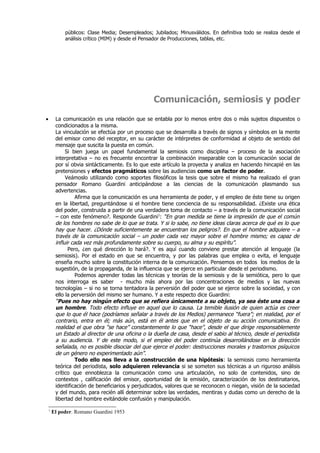 públicos: Clase Media; Desempleados; Jubilados; Minusválidos. En definitiva todo se realiza desde el
             análisis crítico (MIM) y desde el Pensador de Producciones, tablas, etc.




                                                  Comunicación, semiosis y poder

•        La comunicación es una relación que se entabla por lo menos entre dos o más sujetos dispuestos o
         condicionados a la misma.
         La vinculación se efectúa por un proceso que se desarrolla a través de signos y símbolos en la mente
         del emisor como del receptor, en su carácter de intérpretes de conformidad al objeto de sentido del
         mensaje que suscita la puesta en común.
              Si bien juega un papel fundamental la semiosis como disciplina – proceso de la asociación
         interpretativa – no es frecuente encontrar la combinación inseparable con la comunicación social de
         por sí obvia sintácticamente. Es lo que este artículo la proyecta y analiza en haciendo hincapié en las
         pretensiones y efectos pragmáticos sobre las audiencias como un factor de poder.
              Veámoslo utilizando como soportes filosóficos la tesis que sobre el mismo ha realizado el gran
         pensador Romano Guardini anticipándose a las ciencias de la comunicación plasmando sus
         advertencias.
                   Afirma que la comunicación es una herramienta de poder, y el empleo de éste tiene su origen
         en la libertad, preguntándose si el hombre tiene conciencia de su responsabilidad. ¿Existe una ética
         del poder, construida a partir de una verdadera toma de contacto – a través de la comunicación social
         – con este fenómeno?. Responde Guardini1: “En gran medida se tiene la impresión de que el común
         de los hombres no sabe de lo que se trata. Y si lo sabe, no tiene ideas claras acerca de qué es lo que
         hay que hacer. ¿Dónde suficientemente se encuentran los peligros?. En que el hombre adquiere – a
         través de la comunicación social – un poder cada vez mayor sobre el hombre mismo; es capaz de
         influir cada vez más profundamente sobre su cuerpo, su alma y su espíritu”.
               Pero, ¿en qué dirección lo hará?. Y es aquí cuando conviene prestar atención al lenguaje (la
         semiosis). Por el estado en que se encuentra, y por las palabras que emplea o evita, el lenguaje
         enseña mucho sobre la constitución interna de la comunicación. Pensemos en todos los medios de la
         sugestión, de la propaganda, de la influencia que se ejerce en particular desde el periodismo.
                   Podemos aprender todas las técnicas y teorías de la semiosis y de la semiótica, pero lo que
         nos interroga es saber - mucho más ahora por las concentraciones de medios y las nuevas
         tecnologías – si no se torna tentadora la perversión del poder que se ejerce sobre la sociedad, y con
         ello la perversión del mismo ser humano. Y a este respecto dice Guardini:
         “Pues no hay ningún efecto que se refiera únicamente a su objeto, ya sea éste una cosa a
         un hombre. Todo efecto influye en aquel que lo causa. La temible ilusión de quien actúa es creer
         que lo que él hace (podríamos señalar a través de los Medios) permanece “fuera”; en realidad, por el
         contrario, entra en él; más aún, está en él antes que en el objeto de su acción comunicativa. En
         realidad el que obra “se hace” constantemente lo que “hace”, desde el que dirige responsablemente
         un Estado al director de una oficina o la dueña de casa, desde el sabio al técnico, desde el periodista
         a su audiencia. Y de este modo, si el empleo del poder continúa desarrollándose en la dirección
         señalada, no es posible disociar del que ejerce el poder: destrucciones morales y trastornos psíquicos
         de un género no experimentado aún”.
                   Todo ello nos lleva a la construcción de una hipótesis: la semiosis como herramienta
         teórica del periodista, solo adquieren relevancia si se someten sus técnicas a un riguroso análisis
         crítico que ennoblezca la comunicación como una articulación, no solo de contenidos, sino de
         contextos , calificación del emisor, oportunidad de la emisión, caracterización de los destinatarios,
         identificación de beneficiarios y perjudicados, valores que se reconocen o niegan, visión de la sociedad
         y del mundo, para recién allí determinar sobre las verdades, mentiras y dudas como un derecho de la
         libertad del hombre evitándole confusión y manipulación.

    1
        El poder. Romano Guardini 1953
 