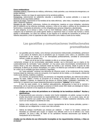 Casos emblemáticos
Hospitales públicos: experiencias de médicos, enfermeras y hasta pacientes y sus vivencias de emergencias y en
terapia intensiva;
Bomberos: rescates con riesgo de supervivencia de los servidores públicos;
Emergencias: sobrevivientes de catástrofes naturales o accidentales; de sucesos policiales o a causa de
desbordes de las seguridades públicas:
Servicios de riesgo: reparaciones en los tendidos de las redes eléctricas; salva vidas y rescatistas; brigadas para
aislar o desarmar explosivos.
Ejemplos de vida: Médicos, enfermeras, choferes de ambulancias; maestros en zonas inhóspitas; voluntarios
para la asistencia de los enfermos terminales, ancianos y niños en los asilos o artífices de los comedores de
hambrientos y necesitados de alimentos o en los refugiados para personas indigentes y abandonadas.
En esta categoría, no se excluye a nadie, ni por su nivel intelectual, cultura, situación social, sexo o edad,
cualquiera sea el testimonio que puede aportar desde su experiencia hacia un mundo más humano y menos
egoísta e individualista. Los casos son infinitos, lo que importa es la voluntad de convertirlos en primicia por
haberlos descubierto y tener la capacidad de saber transmitirlo como relatos a través de los medios.




              Las gacetillas y comunicaciones institucionales
                                               premeditadas
    •    Las gacetillas para los medios, como diversas comunicaciones institucionales premeditadas, pertenecen
         a una cultura de facilismo para el periodismo que se incorpora como rutina y lo subordina como
         dependiente de las mismas. Al no ser interceptadas profesionalmente, convalida la comunicación
         vertical y creíble con sentido único.
                  Talvez una de las que se han instalado no sólo en un número alarmante
-ciertamente emergen de las incrementadas calamidades sociales- sea la información que se origina en los
cuestionablemente de nominados “casos policiales”, en muy pocos casos documentados normativamente de
manera oficial y más bien obtenidas oralmente desde las fuentes o por versiones. Desde el punto de vista
profesional, el dilema es de carácter deontológico, en cuanto a la distancia que confunde lo creíble (que puede
ser creído) con lo confiable (que tiene confianza y seguridad).
         Los “casos policiales” combinan tres elementos de influencia social: a) las revelaciones de las miserias
humanas desde las violencias y actos de corrupción; b) el repertorio de los miedos; y c) la empatía y efectos del
morbo social, latentes, implícitos o explícitos.
         Los crímenes, las agresiones físicas, las amenazas a la integridad psicológica, las violencias de turbas y
patotas, los robos, asaltos y hurtos; la corrupción en el manejo de los dineros públicos; los accidentes de
tránsito, culpables o culposos, en especial los que derivan en víctimas fatales, invalidadas o lesionadas, etc.,
conforman un repertorio que ocupan preponderantemente el periodismo “sistema” de los medios.
         Si bien los casos existen, no se clasifican adecuadamente, distinguiendo lo local de lo nacional o
internacional, con lo cual más que privilegiar y preservar el interés social, tiñen desde una ideología de miedo y
sensacionalismo su inserción en los espacios de comunicación.

        ¿Cuáles son los vicios del periodismo en el abordaje de las temáticas aludidas? Muchas y
        significativas:
    •   El apresuramiento para comunicar y rescatar como fuente inobjetable a la policía –aunque no esté la
        prueba documental reconociendo las responsabilidad del –contenido-, y en no pocos casos, dar por
        ciertos los reportes que pueden hacer personas interesadas o simples ciudadanos voluntarios, como
        ocurre con los choques o accidentes de rutas.

    •   Solicitar cierta verificación, recurriendo a voceros representantes de las fuerzas policiales, quienes –
        limitados por sus obligaciones- a veces crean más confusión.

    •   Valerse de testigos inverificados que ansiosos por colaborar o “estar” en los medios, carecen de
        idoneidad y/o autoridad para ocupar un espacio muy delicado como lo es el referido a los “casos
        policiales”. Se suma a ellos, de haber en los opinadores intereses desconocidos que facilitan la
        manipulación de la información.

¿Cuáles son los efectos de una información incompleta en los requerimientos mínimos, o falsa en
si misma?
 