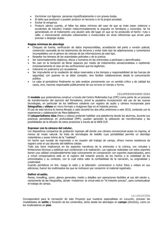 •   Incriminar con ligereza personas injustificadamente o con graves dudas.
      •   El daño que producen o pueden producir en terceros o en la propia sociedad.
      •   Excitar la venganza.
      •   Producir pánico cuando, al faltar los datos mínimos del caso de que se trata (sean violencia o
          accidentes de tránsito) irradian indiscriminadamente la angustia en familiares y conocidos. Se ha
          generalizado en el tratamiento una alusión solo del lugar en que se ha producido el hecho –ruta o
          calle- o mencionando vehículos colisionantes o involucrados sin otras referencias que sirvan para
          precisar o despejar dudas.

    Reglas mínimas de abordaje
    • Chequeo de fuente, verificación de datos imprescindibles, acreditación del parte o versión policial,
       contención razonable de los testimonios de terceros y evitar todo tipo de adjetivaciones y comentarios
       incompatibles con el género de noticias de las informaciones de este tipo.
    • Respetar los tiempos de las autoridades policiales y de la justicia.
    • Ser extremadamente objetivos, éticos y humanos en las entrevistas a partícipes o damnificados.
    • No caer en la tentación de llenar espacios por medio de tratamientos sensacionalistas o repitiendo
       innecesariamente el caso sin las verificaciones que los legitiman.
    • Colocarse en justicieros y/o acusadores
    • Ser imprudente en la revelación de datos reservados a los tiempos y responsabilidad de las fuerzas de
       seguridad, con quienes no se debe competir, sino facilitar colaboraciones desde la comunicación
       pública.
    • Le cabe al periodismo finalmente no solo analizar previamente con un sentido crítico y de calidad los
       casos, sino, hacerse responsable públicamente de sus errores en tiempo y forma.


                                                                                     CELUPERIODISMO IDEA
    El modelo que pretendemos construir a través del Centro Multimedia Cup (CPC) como parte de un proceso
    de transformación del ejercicio del Periodismo, prevé la paulatina incorporación del uso de las nuevas
    tecnologías, en particular de los teléfonos celulares con registro de audio y cámara incorporada para
    fotografías y videos en micro formato o imágenes fijas en el instante preciso.
    El uso de esta técnica lo hemos llevado a cabo durante los dos años anteriores a este 2010, contando con la
    experiencia y colaboración de Mara Ballestrini.
    El celuperiodismo idea (fotos y videos) pretende habilitar una plataforma donde los alumnos, durante sus
    prácticas periodísticas en profundidad (PPP), puedan aprender la utilización de microformatos y las
    posibilidades de la difusión de estos productos a través de la WEB CUP.

    Expresar con la cámara del celular.
    Los dispositivos compactos de grabación ingresan allí donde una cámara convencional acaso no ingresa, al
    menos de modo natural. Se trata de tecnologías de bolsillo cuya portabilidad permite un abordaje
    instantáneo y acaso íntimo de la “realidad”.
    Un hecho que sucede de improvisto o en ocasión del trabajo de campo, ofrece menos resistencia de
    registro ante el uso discreto del teléfono celular.
    Todo eso tiene implicancia en los aspectos narrativos de la entrevista o la crónica, con virtudes y
    limitaciones técnicas y estéticas que condicionan a la realización. Las capturas realizadas con estos soportes
    tienen una calidad considerablemente baja icónicamente en comparación con soportes especializados, pero
    a virtud compensatoria está en el registro del instante preciso de los hechos o la visibilidad de los
    entrevistados y su contexto, con lo cual cobra valor la confiabilidad de la narración, su originalidad y
    creatividad.
    Cuando periódicos on line –luego la radio y la televisión- comenzaron a incluir fotos y videos en sus
    ediciones, fueron los multimedios los que se inclinaron por comprimir el material registrado.

    Definir el estilo.
    Paneo, travelling, zoom, planos generales, medio y detalles son operaciones factibles al uso del celular y,
    ciertamente de las fotografías, donde –insistimos- la virtud está en “el instante preciso”, para contextualizar
    el trabajo de campo.



                                                                                                 LA LOCUCIÓN
Corresponderá para la recreación de este Proyecto que nuestros especialistas en Locución, prevean las
modalidades de estilo y fonación de los contenidos, tanto desde los abordajes en campo (directos), como en
los moderadores en piso
 