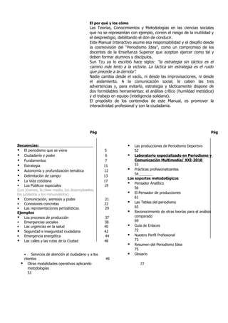 El por qué y los cómo
                                             Las Teorías, Conocimientos y Metodologías en las ciencias sociales
                                             que no se representan con ejemplo, corren el riesgo de la inutilidad y
                                             el desprestigio, debilitando el don de conducir.
                                             Este Manual Interactivo asume esa responsabilidad y el desafío desde
                                             la cosmovisión del “Periodismo Idea”, como un compromiso de los
                                             docentes de la Enseñanza Superior que aceptan ejercer como tal y
                                             deben formar alumnos y discípulos.
                                             Sun Tzu ya lo escribió hace siglos: “la estrategia sin táctica es el
                                             camino más lento a la victoria. La táctica sin estrategia es el ruido
                                             que precede a la derrota”.
                                             Nadie cambia desde el vacío, ni desde las improvisaciones, ni desde
                                             el aislamiento. A la comunicación social, le caben las tres
                                             advertencias y, para evitarlo, estrategia y tácticamente dispone de
                                             dos formidables herramientas: el análisis crítico (humildad metódica)
                                             y el trabajo en equipo (inteligencia solidaria).
                                             El propósito de los contenidos de este Manual, es promover la
                                             interactividad profesional y con la ciudadanía.




                                             Pág                                                                   Pág


Secuencias:                                                          Las producciones de Periodismo Deportivo
 El periodismo que se viene                         5                52
 Ciudadanía y poder                                  6            Laboratorio especializado en Periodismo y
 Fundamentos                                         7               Comunicación Multimedia/ XXI-2010
 Estrategia                                         11               53
 Autonomía y profundización temática                12            Prácticas profesionalizantes
                                                                      54
 Delimitación de campo                              13
                                                                  Los soportes metodológicos
 La Vida cotidiana                                  17
                                                                   Pensador Analítico
 Los Públicos especiales                            19
                                                                      56
(Los jóvenes, la clase media, los desempleados,
los jubilados y los minusválidos)                                  El Pensador de producciones
                                                                      61
 Comunicación, semiosis y poder                     21
 Conexiones concretas                               22            Las Tablas del periodismo
 Las representaciones periodísticas                 29               65
Ejemplos                                                           Reconocimiento de otras teorías para el análisis
 Los procesos de producción                         37               comparado
 Emergencias sociales                               38               69
 Las urgencias en la salud                          40            Guía de Enlaces
 Seguridad e inseguridad ciudadana                  42               72
 Emergencia energética                              44            Nuestro Perfil Profesional
 Las calles y las rutas de la Ciudad                48               73
                                                                   Resumen del Periodismo Idea
                                                                      75
       Servicios de atención al ciudadano y a los                 Glosario
      clientes                                       49
        Otras modalidades operativas aplicando                          77
         metodologías
         51
 