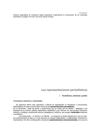 INTERNET
Nuestros especialistas en Periodismo Digital organizarán creativamente la incorporación de los contenidos
pertinentes a la página “On Line” que ha de crearse al efecto.




                                       Las representaciones periodísticas

                                                                 •   Periodismo, semiosis y poder

Terremotos, desastres y calamidades

    No podríamos definir este Laboratorio y Manual de especializado en Periodismo y Comunicación
Multimediática sin dejar de profundizar acerca de las representaciones periodísticas.
Así se denominan todas las piezas y producciones que se emiten por los Medios – adaptadas a los
lenguajes de los mismos: gráficas, televisuales, radiofónicas y por Internet –en cuyo proceso intervienen
diversos y complejos componentes teóricos, pedagógicos y prácticos, que enjugan contenidos sintácticos
y semánticos.
        Las producciones – en directo o en diferido – no aseguran la verdad absoluta de lo que se trata:
son aproximaciones de logro, en cuyos discursos se integran objetividades y subjetividades; precisiones e
imprecisiones. Por ello la configuración correcta de representaciones comunicacionales, en la que los
 