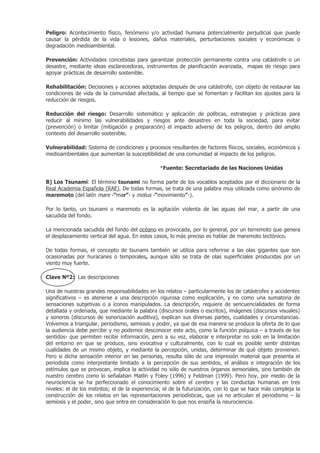 Peligro: Acontecimiento físico, fenómeno y/o actividad humana potencialmente perjudicial que puede
causar la pérdida de la vida o lesiones, daños materiales, perturbaciones sociales y económicas o
degradación medioambiental.

Prevención: Actividades concebidas para garantizar protección permanente contra una catástrofe o un
desastre, mediante ideas esclarecedoras, instrumentos de planificación avanzada, mapas de riesgo para
apoyar prácticas de desarrollo sostenible.

Rehabilitación: Decisiones y acciones adoptadas después de una catástrofe, con objeto de restaurar las
condiciones de vida de la comunidad afectada, al tiempo que se fomentan y facilitan los ajustes para la
reducción de riesgos.

Reducción del riesgo: Desarrollo sistemático y aplicación de políticas, estrategias y prácticas para
reducir al mínimo las vulnerabilidades y riesgos ante desastres en toda la sociedad, para evitar
(prevención) o limitar (mitigación y preparación) el impacto adverso de los peligros, dentro del amplio
contexto del desarrollo sostenible.

Vulnerabilidad: Sistema de condiciones y procesos resultantes de factores físicos, sociales, económicos y
medioambientales que aumentan la susceptibilidad de una comunidad al impacto de los peligros.

                                                *Fuente: Secretariado de las Naciones Unidas

B) Los Tsunami: El término tsunami no forma parte de los vocablos aceptados por el diccionario de la
Real Academia Española (RAE). De todas formas, se trata de una palabra muy utilizada como sinónimo de
maremoto (del latín mare -“mar”- y motus -“movimiento”-).

Por lo tanto, un tsunami o maremoto es la agitación violenta de las aguas del mar, a partir de una
sacudida del fondo.

La mencionada sacudida del fondo del océano es provocada, por lo general, por un terremoto que genera
el desplazamiento vertical del agua. En estos casos, lo más preciso es hablar de maremoto tectónico.

De todas formas, el concepto de tsunami también se utiliza para referirse a las olas gigantes que son
ocasionadas por huracanes o temporales, aunque sólo se trata de olas superficiales producidas por un
viento muy fuerte.

Clave Nº2: Las descripciones

Una de nuestras grandes responsabilidades en los relatos – particularmente los de catástrofes y accidentes
significativos – es atenerse a una descripción rigurosa como explicación, y no como una sumatoria de
sensaciones subjetivas o a íconos manipulados. La descripción, requiere de sencuencialidades de forma
detallada y ordenada, que mediante la palabra (discursos orales o escritos), imágenes (discursos visuales)
y sonoros (discursos de sonorización auditiva), explican sus diversas partes, cualidades y circunstancias.
Volvemos a triangular, periodismo, semiosis y poder, ya que de esa manera se produce la oferta de lo que
la audiencia debe percibir y no podemos desconocer este acto, como la función psíquica – a través de los
sentidos- que permiten recibir información, pero a su vez, elaborar e interpretar no solo en la limitación
del entorno en que se produce, sino evocativa y culturalmente, con lo cual es posible sentir distintas
cualidades de un mismo objeto, y mediante la percepción, unidas, determinar de qué objeto provienen.
Pero si dicha sensación interior en las personas, resulta sólo de una impresión material que presenta el
periodista como interpretante limitado a la percepción de sus sentidos, el análisis e integración de los
estímulos que se provocan, implica la actividad no sólo de nuestros órganos sensoriales, sino también de
nuestro cerebro como lo señalaban Matlin y Foley (1996) y Feldman (1999). Pero hoy, por medio de la
neurociencia se ha perfeccionado el conocimiento sobre el cerebro y las conductas humanas en tres
niveles: el de los instintos; el de la experiencia; el de la futurización, con lo que se hace más compleja la
construcción de los relatos en las representaciones periodísticas, que ya no articulan el periodismo – la
semiosis y el poder, sino que entra en consideración lo que nos enseña la neurociencia.
 