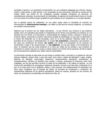 necesidad a apuntar a un periodismo comprometido con una verdadera pedagogía que informe, eduque,
oriente y haga pensar (y deje pensar) y con propuestas (lo que promueve), teniendo en cuenta que los
medios tienen una misión de ser verdaderas escuelas paralelas formadoras de personas, de
consolidaciones culturales, de preservación de identidades, de agentes de transformación hacia un mundo
en el que todos los hombres tengan igualdad de oportunidades de ser respetados en su excelsa dignidad.

Con el ejemplo acerca de catástrofes, no nos caben dudas sobre la necesidad de convertir las
informaciones en informaciones-mensaje, y es válido no sólo para los sucesos negativos. Los positivos,
son también conmocionantes.

Sabemos que lo primero son los relatos descriptivos – lo que informa- que enmarca lo que podemos
señalar como una gramática para tutelar la imaginación de los hechos. Esa gramática se configura en una
semiosis que nos remite a la articulación y secuencialidad de cualquier suceso, conducta o proceso que
involucre signos, incluyendo la creación más precisa posible de significados, ya que todo se desarrolla en
la mente del intérprete (en la del periodista, como en la de los públicos). Podemos hablar de una
gramática de los sucesos e interpretaciones. En cuanto los sustantivos, comprende a las personas y a
las cosas que constituyen los hechos; los verbos, nos remite a la percepción de las acciones, los
movimientos y hasta a las consecuencias; y a los adjetivos, son los que aluden a las sensaciones. Es
decir, la impresión que las cosas producen en el alma por medio de los sentidos y que arrastran las
emociones en cuanto a los que un suceso o noticia produce en el ánimo de las personas. De allí el respeto
por las percepciones subjetivas que, deben hacerse responsables.

La información mensaje se logra toda vez que tenga un sentido (valor o principio) y un objetivo/s (¿de qué
estamos hablando, porqué razón y para qué razón como meta u objeto del abordaje?). Luego, análisis,
selección de abordaje, involucrados (cobertura), esclarecimientos educativos, orientaciones de
comportamientos, opciones de equilibrio para razonar y pensar; propuestas de soluciones entre otras
cualidades, son las que permiten convertir el relato de las catástrofes, y los relatos en general, en una
construcción periodística de envergadura intelectual, pensante, humana y por todo ellos, profesional. Es lo
que no se supo hacer con la catástrofe chilena, o que hacemos mal cotidianamente en periodismo con
otros casos. Cualquiera sea el lenguaje del medio, los formatos de composición y contención, las
características distintivas de los géneros periodísticos, desde las noticias, pasando por las crónicas, las
notas, los comentarios, las editoriales, las historias de vida, etc.
 