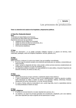 •   Ejemplos


                                                      Los procesos de producción

Tema: La atención de la salud en los hospitales y dispensarios públicos.


1° Paso Pre- Producción General
Área:
-El Ministerio de Salud Pública de la Provincia.
-La Secretaria de Salud Pública de la Municipalidad.
Organismos de los que hay que obtener:
     • Legislación que los obliga con la sociedad.
     • Listado de centros de salud (con direcciones, etc.).
     • Listado de funcionarios responsables.
     • Informaciones estadísticas.


2° Paso
Ordenar esa información y si es posible (consultas múltiples) organizar un glosario de términos, tanto
medicinales, patologías, cuanto de la logística hospitalaria: servicios, aparatos, etc.)


3° Paso
Cobertura:
Definir quienes se involucran, lo cual es muy amplio y hay que simplificar concretándolo:
    • En primer lugar los sectores sociales y las condiciones personales para ser asistidos y comprendidos por
         dichos servicios.
    • Luego –aunque se desprende del área- cómo acceder a dichos servicios (servicios complementarios de
         emergencias en domicilio o en caso de accidentes, etc.).
    • Los organismos públicos vinculados a la responsabilidad de la salud pública, incluyendo Organismos de
         Derechos Humanos; de Justicia (si cabe, etc.).


4° Paso
Interiorización:
    • Está la estructural que se logra cubriendo y explicitando desde el área-cobertura.
    • Y está la interiorización en campo, es decir en los establecimientos y sedes de atención al público.
        Dicha información se refiere a revelar en directo a los pacientes; médicos; enfermeras; farmacia;
        otorgamiento de turnos; internaciones, y si lo hay, Servicios Sociales.
    • En cuanto a Peritos, todos los involucrados lo son; cuando haga falta, recurrir a especialistas externos
        no institucionalizados al sistema de salud.


5° Paso
Sentido y Objetivos:
    • El sentido es universal (derecho a la salud; dignidad de la persona, etc.).
    • Los objetivos, son seguir los principios generales de la Constitución y legislación, pero crear objetivos
       para casos especiales que vayan surgiendo de las experiencias en campo.
 