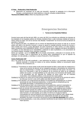 6° Paso Producción y Post Producción
    • Elaboración de contenidos (en la sede del CentroMC), siguiendo la pedagogía de la Información
       Mensaje, y eventualmente por medio telefónico o Internet, consultas complementarias.
Técnicas de análisis crítico: Utilizar las propuestas por el MIM.




                                                      Emergencias Sociales
                                                        •    Turnos en los Hospitales Públicos


Durante buena parte del final del año 2009 y en enero del 2010, los sindicatos que defienden los intereses de
los empleados en los hospitales públicos de Córdoba, decidieron llevar a cabo numerosas medidas de fuerza en
dichos centros de salud. Uno de los servicios más afectado –fundamental- fue el de los turnos de atención de
pacientes o “turneros”.
Por la magnitud del daño a la población que no merece tal desprotección-sea porque se trata de un servicio
público que atañe a los derechos humanos, o porque se agrava en aquellas personas carentes de recursos u
obras sociales para recurrir a otras alternativas- los paros sorpresivos en estos centros y en estos espacios,
deben considerarse como EMERGENCIA SOCIAL. Como lo prueba la cultura negligente del silencio del gobierno
y la política, la única alternativa de la noticiabilidad y protección le cabe al periodismo y a la comunicación de
una manera singular, inmediata, firme, profunda y sostenida.
Damos por supuesto que en el Centro MC se ha tomado conocimiento y efectuado en el proceso de Pre-
Producción el análisis, como el seguimiento de los demás pasos metodológicos en que se soportan los
abordajes. Con este ejemplo, un abordaje en campo (Producción y Post-Producción):

Centro Multimedia CUP
Loc.1: Da cuenta de lo que está sucediendo, y para testimoniar los hechos y sus eventuales consecuencias,
        habiendo destinado a cronistas de campo en los centros afectados, habilita la comunicación desde
        exteriores. Nos conectamos con…

Cronista a): “Transmitimos en directo desde el hall central del Hospital de Niños, donde están las instalaciones a
                cargo de los servicios de atención de los ciudadanos pacientes o demandantes de orientaciones
                para sus requerimientos o consultas. Son las 8:15 de la mañana de este jueves 7 de enero, y el
                tema es la interrupción y paro de la prestación de los servicios por parte de los empleados
                públicos de la salud, y la responsabilidad que les cabe tanto a los funcionarios del hospital, como
                a los gremialistas que han dispuesto las medidas de fuerza siendo dos los sindicatos
                involucrados: el de empleados públicos y el de personal de la salud pública.
Cronista b): Se trata de una noticia que se hace primicia desgraciada por la privación de los servicios de salud a
                los niños que recurren a este centro público que debe brindarlo y garantizarlo”
Cronista c): De la decisión y sus consecuencias que afectan a la sociedad hoy representada por un número
                aproximado de unas 30 personas padecientes, no está asumida no oficialmente por las
                autoridades del hospital, ni directamente por los gremios.
Cronista a): De allí solo podemos aludir a las consecuencias de los padecientes, quienes lo expresaban (o
                expresan) así (va alguna entrevista en directo, o grabación si se ha registrado al efecto)
Cronista b): El paro es concreto; las consecuencias deplorables, injustas y hasta peligrosas para el público –
                paradójicamente excluido de lo público-; y las irresponsabilidades están encubiertas por el
                silencio, aunque informalmente se nos ha dicho por parte de algún personal asalariado para
                estas funciones y en este hospital, que se debe a la demora en el pago los haberes
                mensualizados por parte del gobierno provincial, aunque esto lo deberían tratar ustedes desde
                estudio porque es un tema vinculante pero independiente del objeto de este abordaje
                periodístico que alude a la privación de servicios de salud a los que demandan aquí y ahora.
Cronista c): Los únicos perjudicados, a cuya costa, pretenden beneficiarse los que reclaman sobre la demora al
                Poder Ejecutivo.
 