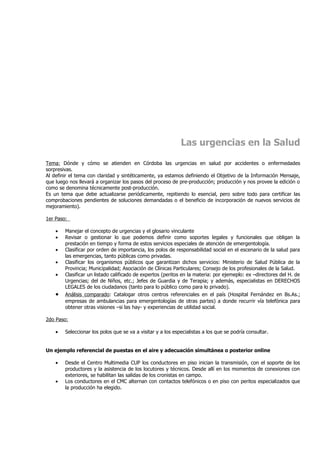 Las urgencias en la Salud

Tema: Dónde y cómo se atienden en Córdoba las urgencias en salud por accidentes o enfermedades
sorpresivas.
Al definir el tema con claridad y sintéticamente, ya estamos definiendo el Objetivo de la Información Mensaje,
que luego nos llevará a organizar los pasos del proceso de pre-producción; producción y nos provee la edición o
como se denomina técnicamente post-producción.
Es un tema que debe actualizarse periódicamente, repitiendo lo esencial, pero sobre todo para certificar las
comprobaciones pendientes de soluciones demandadas o el beneficio de incorporación de nuevos servicios de
mejoramiento).

1er Paso:

    •   Manejar el concepto de urgencias y el glosario vinculante
    •   Revisar o gestionar lo que podemos definir como soportes legales y funcionales que obligan la
        prestación en tiempo y forma de estos servicios especiales de atención de emergentología.
    •   Clasificar por orden de importancia, los polos de responsabilidad social en el escenario de la salud para
        las emergencias, tanto públicas como privadas.
    •   Clasificar los organismos públicos que garantizan dichos servicios: Ministerio de Salud Pública de la
        Provincia; Municipalidad; Asociación de Clínicas Particulares; Consejo de los profesionales de la Salud.
    •   Clasificar un listado calificado de expertos (peritos en la materia: por ejemeplo: ex –directores del H. de
        Urgencias; del de Niños, etc.; Jefes de Guardia y de Terapia; y además, especialistas en DERECHOS
        LEGALES de los ciudadanos (tanto para lo público como para lo privado).
    •   Análisis comparado: Catalogar otros centros referenciales en el país (Hospital Fernández en Bs.As.;
        empresas de ambulancias para emergentologías de otras partes) a donde recurrir vía telefónica para
        obtener otras visiones –si las hay- y experiencias de utilidad social.

2do Paso:

    •   Seleccionar los polos que se va a visitar y a los especialistas a los que se podría consultar.


Un ejemplo referencial de puestas en el aire y adecuación simultánea o posterior online

    •   Desde el Centro Multimedia CUP los conductores en piso inician la transmisión, con el soporte de los
        productores y la asistencia de los locutores y técnicos. Desde allí en los momentos de conexiones con
        exteriores, se habilitan las salidas de los cronistas en campo.
    •   Los conductores en el CMC alternan con contactos telefónicos o en piso con peritos especializados que
        la producción ha elegido.
 