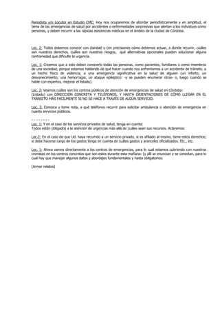 Periodista y/o Locutor en Estudio CMC: Hoy nos ocuparemos de abordar periodísticamente y en amplitud, el
tema de las emergencias de salud por accidentes o enfermedades sorpresivas que alertan a los individuos como
personas, y deben recurrir a las rápidas asistencias médicas en el ámbito de la ciudad de Córdoba.



Loc. 2: Todos debemos conocer con claridad y con precisiones cómo debemos actuar, a donde recurrir, cuáles
son nuestros derechos, cuáles son nuestros riesgos, qué alternativas opcionales pueden solucionar alguna
contrariedad que dificulte la urgencia.

Loc. 1: Creemos que a esto deben conocerlo todas las personas, como pacientes, familiares o como miembros
de una sociedad, porque estamos hablando de qué hacer cuando nos enfrentamos a un accidente de tránsito, a
un hecho físico de violencia, a una emergencia significativa en la salud de alguien (un infarto; un
desvanecimiento; una hemorragia; un ataque epiléptico: -y se pueden enumerar otras- o, luego cuando se
hable con expertos, mejorar el listado).

Loc. 2: Veamos cuáles son los centros públicos de atención de emergencias de salud en Córdoba:
(Listado) con DIRECCIÓN CONCRETA Y TELÉFONOS, Y HASTA ORIENTACIONES DE CÓMO LLEGAR EN EL
TRÁNSITO MÁS FACILMENTE SI NO SE HACE A TRAVÉS DE ALGÚN SERVICIO.

Loc. 3: Conozca y tome nota, a qué teléfonos recurrir para solicitar ambulancia o atención de emergencia en
cuanto servicios públicos.

--------
Loc. 1: Y en el caso de los servicios privados de salud, tenga en cuenta:
Todos están obligados a la atención de urgencias más allá de cuáles sean sus recursos. Aclaremos:

Loc.2: En el caso de que Ud. haya recurrido a un servicio privado, si es afiliado al mismo, tiene estos derechos;
si debe hacerse cargo de los gastos tenga en cuenta de cuáles gastos y aranceles oficializados. Etc., etc.

Loc. 1: Ahora vamos directamente a los centros de emergencias, para lo cual estamos cubriendo con nuestros
cronistas en los centros concretos que son estos durante esta mañana: (y allí se enuncian y se conectan, para lo
cual hay que manejar algunos datos y abordajes fundamentales y hasta obligatorios:

(Armar relatos)
 