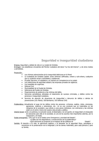 Seguridad e inseguridad ciudadana
El tema: Seguridad y calidad de vida en La ciudad de Córdoba.
El Origen: Las estadísticas vinculantes del Monitor ciudadano del diario “La Voz del Interior”, y de otros medios
y periodistas.

Proyección:
          •    Las víctimas sobrevivientes de la inseguridad delictuosa en lo Penal
          •    La ciudadanía de Córdoba Capital: zonas céntricas calificadas; urbana y sub-urbana, cualquiera
               sea su condición social y actividades o residencias.
          •    El poder Ejecutivo, el Legislativo y el Judicial con competencia en la ciudad.
          •    Las instituciones de seguridad estatal y las empresas privadas de vigilancia.
          •    Los hospitales de urgencias.
          •    Defensa Civil.
          •    Municipalidad de la Ciudad de Córdoba.
          •    Defensoría del Pueblo de Córdoba.
          •    Organizaciones de asistencia a las víctimas del delito.
          •    Secciones periodísticas afectadas al tratamiento de sucesos criminales, y delitos contra las
               personas e inseguridad ciudadana.
          •    Servicios de atención de situaciones de inseguridad y denuncia de delitos o alertas de
               prevenciones (101 Policía; 100 Bomberos; 103 Defensa Civil)

Problemática: Actualmente el auge de los delitos contra las personas –crímenes, asaltos, robos, amenazas,
                  agresiones, violencia y extorsiones, etc.- no es una conducta que se materializa en las
                  márgenes de la sociedad y que afecta a unos pocos individuos. Los victimarios y las víctimas
                  están en el centro mismo de nuestra vida privada y pública.
Interés Social: Junto a la pobreza, la exclusión social, el desempleo y la corrupción, la inseguridad y la búsqueda
                  de soluciones para ella en la sociedad, es uno de los asuntos más importantes además, por la
                  resignación y el miedo.
Dudas emergentes: -¿Por qué no se la instala como Emergencia y prioridad del Estado?
                        -¿Cuáles son los diagnósticos y consecuencias de la problemática?
                       -¿Qué soluciones se proponen en el espacio de las políticas de                    Estado?
Sentido: El derecho a la vida, al patrimonio legítimo y al bienestar de la seguridad física, psicológica y
          económica en la preservación de la integridad y de los bienes materiales, para cada persona y para
          su familia.
 