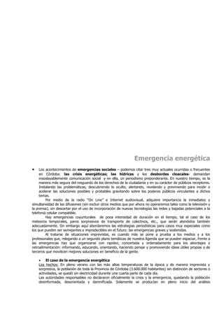 Emergencia energética
•    Los acontecimientos de emergencias sociales – podemos citar tres muy actuales ocurridas o frecuentes
     en Córdoba: las crisis energéticas; las hídricas y los desbordes cloacales- demandan
     insoslayablemente comunicación social y en ella, un periodismo preponderante. En nuestro tiempo, es la
     manera más segura del resguardo de los derechos de la ciudadanía y en su carácter de públicos receptores.
     Instalando las problemáticas, descubriendo lo oculto, alertando, revelando y previniendo para incidir o
     acelerar las soluciones posibles y probables gravitando sobre los poderes públicos vinculantes a dichos
     temas.
         Por medio de la radio “On Line” e Internet audiovisual, adquiere importancia la inmediatez y
simultaneidad de las difusiones (sin excluir otros medios que por ahora no operaremos tales como la televisión y
la prensa), sin descartar por el uso de incorporación de nuevas tecnologías las redes y bajadas potenciales a la
telefonía celular compatible.
         Hay emergencias coyunturales de poca intensidad de duración en el tiempo, tal el caso de los
meteoros temporales, paros sorpresivos de transporte de colectivos, etc., que serán atendidos también
adecuadamente. Sin embargo aquí abordaremos las estrategias periodísticas para casos muy especiales como
los que pueden ser semejantes e impredecibles en el futuro: las emergencias graves y sostenidas.
         Al tratarse de situaciones imprevistas, es cuando más se pone a prueba a los medios y a los
profesionales que, relegando a un segundo plano temáticas de nuestra Agenda que se pueden espaciar, frente a
las emergencias hay que organizarse con rapidez, concertada y ordenadamente para los abordajes y
retroalimentación: informando, educando, orientando, haciendo pensar y promoviendo ideas útiles propias o de
terceros que movilicen mejores soluciones en beneficio de la gente.

    • El caso de la emergencia energética
    Los hechos: En pleno verano con las más altas temperaturas de la época y de manera imprevista y
    sorpresiva, la población de toda la Provincia de Córdoba (3.600.000 habitantes) sin distinción de sectores o
    actividades, se quedó sin electricidad durante una cuarta parte de cada día.
    Las autoridades responsables no declararon oficialmente la crisis y la emergencia, quedando la población
    desinformada, desorientada y damnificada. Solamente se producían en pleno inicio del análisis
 