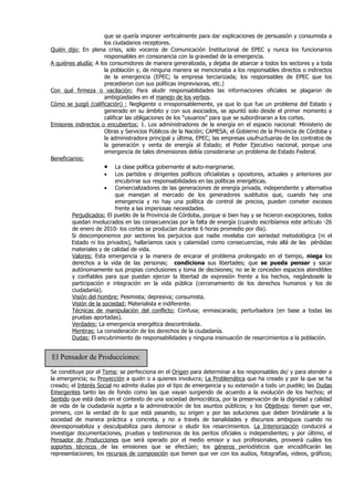 que se quería imponer verticalmente para dar explicaciones de persuasión y consumista a
                       los ciudadanos receptores.
Quién dijo: En plena crisis, solo voceros de Comunicación Institucional de EPEC y nunca los funcionarios
                       responsables en consonancia con la gravedad de la emergencia.
A quiénes aludía: A los consumidores de manera generalizada, y dejaba de abarcar a todos los sectores y a toda
                       la población y, de ninguna manera se mencionaba a los responsables directos o indirectos
                       de la emergencia (EPEC; la empresa terciarizada; los responsables de EPEC que los
                       precedieron con sus políticas imprevisoras, etc.)
Con qué firmeza o vacilación: Para aludir responsabilidades las informaciones oficiales se plagaron de
                       ambigüedades en el manejo de los verbos.
Cómo se juzgó (calificación) : Negligente o irresponsablemente, ya que lo que fue un problema del Estado y
                       generado en su ámbito y con sus asociados, se apuntó solo desde el primer momento a
                       calificar las obligaciones de los “usuarios” para que se subordinaran a los cortes.
Emisores indirectos o encubiertos: 1. Los administradores de la energía en el espacio nacional: Ministerio de
                       Obras y Servicios Públicos de la Nación; CAMESA; el Gobierno de la Provincia de Córdoba y
                       la administradora principal y última, EPEC; las empresas usufructuarias de los contratos de
                       la generación y venta de energía al Estado; el Poder Ejecutivo nacional, porque una
                       emergencia de tales dimensiones debía considerarse un problema de Estado Federal.
Beneficiarios:
                       • La clase política gobernante al auto-marginarse.
                       • Los partidos y dirigentes políticos oficialistas y opositores, actuales y anteriores por
                             encubrirse sus responsabilidades en las políticas energéticas.
                       • Comercializadores de las generaciones de energía privada, independiente y alternativa
                             que manejan el mercado de los generadores sustitutos que, cuando hay una
                             emergencia y no hay una política de control de precios, pueden cometer excesos
                             frente a las imperiosas necesidades.
         Perjudicados: El pueblo de la Provincia de Córdoba, porque si bien hay y se hicieron excepciones, todos
         quedan involucrados en las consecuencias por la falta de energía (cuando escribíamos este artículo -26
         de enero de 2010- los cortes se producían durante 6 horas promedio por día).
         Si descomponemos por sectores los perjuicios que nadie revelaba con seriedad metodológica (ni el
         Estado ni los privados), hallaríamos caos y calamidad como consecuencias, más allá de las pérdidas
         materiales y de calidad de vida.
         Valores: Esta emergencia y la manera de encarar el problema prolongado en el tiempo, niega los
         derechos a la vida de las personas; condiciona sus libertades; que se pueda pensar y sacar
         autónomamente sus propias conclusiones y toma de decisiones; no se le conceden espacios atendibles
         y confiables para que puedan ejercer la libertad de expresión frente a los hechos, negándosele la
         participación e integración en la vida pública (cercenamiento de los derechos humanos y los de
         ciudadanía).
         Visión del hombre: Pesimista; depresiva; consumista.
         Visión de la sociedad: Materialista e indiferente.
         Técnicas de manipulación del conflicto: Confusa; enmascarada; perturbadora (en base a todas las
         pruebas aportadas).
         Verdades: La emergencia energética descontrolada.
         Mentiras: La consideración de los derechos de la ciudadanía.
         Dudas: El encubrimiento de responsabilidades y ninguna insinuación de resarcimientos a la población.


El Pensador de Producciones:
Se constituye por el Tema; se perfecciona en el Origen para determinar a los responsables de/ y para atender a
la emergencia; su Proyección a quién o a quienes involucra; La Problemática que ha creado y por la que se ha
creado; el Interés Social no admite dudas por el tipo de emergencia y su extensión a todo un pueblo; las Dudas
Emergentes tanto las de fondo como las que vayan surgiendo de acuerdo a la evolución de los hechos; el
Sentido que está dado en el contexto de una sociedad democrática, por la preservación de la dignidad y calidad
de vida de la ciudadanía sujeta a la administración de los asuntos públicos; y los Objetivos: tienen que ver,
primero, con la verdad de lo que está pasando, su origen y por las soluciones que deben brindársele a la
sociedad de manera práctica y concreta, y no a través de banalidades y discursos ambiguos cuando no
desresponsabiliza y desculpabiliza para demorar o eludir los resarcimientos. La Interiorización conducirá a
investigar documentaciones, pruebas y testimonios de los peritos oficiales o independientes; y por último, el
Pensador de Producciones que será operado por el medio emisor y sus profesionales, proveerá cuáles los
soportes técnicos de las emisiones que se efectúen; los géneros periodísticos que encodificarán las
representaciones; los recursos de composición que tienen que ver con los audios, fotografías, videos, gráficos;
 