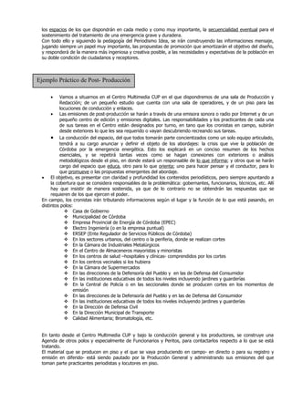 los espacios de los que dispondrán en cada medio y como muy importante, la secuencialidad eventual para el
 sostenimiento del tratamiento de una emergencia grave y duradera.
 Con todo ello y siguiendo la pedagogía del Periodismo Idea, se irán construyendo las informaciones mensaje,
 jugando siempre un papel muy importante, las propuestas de promoción que amortizarán el objetivo del diseño,
 y responderá de la manera más ingeniosa y creativa posible, a las necesidades y expectativas de la población en
 su doble condición de ciudadanos y receptores.



Ejemplo Práctico de Post- Producción

     •     Vamos a situarnos en el Centro Multimedia CUP en el que dispondremos de una sala de Producción y
           Redacción; de un pequeño estudio que cuenta con una sala de operadores, y de un piso para las
           locuciones de conducción y enlaces.
      • Las emisiones de post-producción se harán a través de una emisora sonora o radio por Internet y de un
           pequeño centro de edición y emisiones digitales. Las responsabilidades y los practicantes de cada una
           de sus tareas en el Centro están designados por turno, en tano que los cronistas en campo, subirán
           desde exteriores lo que les sea requerido o vayan descubriendo recreando sus tareas.
      • La conducción del espacio, del que todos tomarán parte concientizados como un solo equipo articulado,
           tendrá a su cargo anunciar y definir el objeto de los abordajes: la crisis que vive la población de
           Córdoba por la emergencia energética. Esto los explicará en un conciso resumen de los hechos
           esenciales, y se repetirá tantas veces como se hagan conexiones con exteriores o análisis
           metodológicos desde el piso, en donde estará un responsable de lo que informa; y otros que se harán
           cargo del espacio que educa, otro para lo que orienta; uno para hacer pensar y el conductor, para lo
           que promueve o las propuestas emergentes del abordaje.
 • El objetivo, es presentar con claridad y profundidad los contenidos periodísticos, pero siempre apuntando a
      la cobertura que se considera responsables de la problemática: gobernantes, funcionarios, técnicos, etc. Allí
      hay que insistir de manera sostenida, ya que de lo contrario no se obtendrán las respuestas que se
      requieren de los que ejercen el poder.
 En campo, los cronistas irán tributando informaciones según el lugar y la función de lo que está pasando, en
 distintos polos:
              Casa de Gobierno
              Municipalidad de Córdoba
              Empresa Provincial de Energía de Córdoba (EPEC)
              Electro Ingeniería (o en la empresa puntual)
              ERSEP (Ente Regulador de Servicios Públicos de Córdoba)
              En los sectores urbanos, del centro o la periferia, donde se realizan cortes
              En la Cámara de Industriales Metalúrgicos
              En el Centro de Almaceneros mayoristas y minoristas
              En los centros de salud –hospitales y clínicas- comprendidos por los cortes
              En los centros vecinales si los hubiera
              En la Cámara de Supermercados
              En las direcciones de la Defensoría del Pueblo y en las de Defensa del Consumidor
              En las instituciones educativas de todos los niveles incluyendo jardines y guarderías
              En la Central de Policía o en las seccionales donde se producen cortes en los momentos de
                  emisión
              En las direcciones de la Defensoría del Pueblo y en las de Defensa del Consumidor
              En las instituciones educativas de todos los niveles incluyendo jardines y guarderías
              En la Dirección de Defensa Civil
              En la Dirección Municipal de Transporte
              Calidad Alimentaria; Bromatología, etc.


 En tanto desde el Centro Multimedia CUP y bajo la conducción general y los productores, se construye una
 Agenda de otros polos y especialmente de Funcionarios y Peritos, para contactarlos respecto a lo que se está
 tratando.
 El material que se producen en piso y el que se vaya produciendo en campo- en directo o para su registro y
 emisión en diferido- está siendo pautado por la Producción General y administrando sus emisiones del que
 toman parte practicantes periodistas y locutores en piso.
 