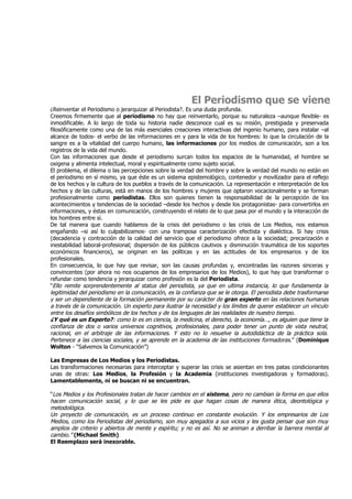El Periodismo que se viene
¿Reinventar el Periodismo o jerarquizar al Periodista?. Es una duda profunda.
Creemos firmemente que al periodismo no hay que reinventarlo, porque su naturaleza –aunque flexible- es
inmodificable. A lo largo de toda su historia nadie desconoce cual es su misión, prestigiada y preservada
filosóficamente como una de las más esenciales creaciones interactivas del ingenio humano, para instalar –al
alcance de todos- el verbo de las informaciones en y para la vida de los hombres: lo que la circulación de la
sangre es a la vitalidad del cuerpo humano, las informaciones por los medios de comunicación, son a los
registros de la vida del mundo.
Con las informaciones que desde el periodismo surcan todos los espacios de la humanidad, el hombre se
oxigena y alimenta intelectual, moral y espiritualmente como sujeto social.
El problema, el dilema o las percepciones sobre la verdad del hombre y sobre la verdad del mundo no están en
el periodismo en sí mismo, ya que éste es un sistema epistemológico, contenedor y movilizador para el reflejo
de los hechos y la cultura de los pueblos a través de la comunicación. La representación e interpretación de los
hechos y de las culturas, está en manos de los hombres y mujeres que optaron vocacionalmente y se forman
profesionalmente como periodistas. Ellos son quienes tienen la responsabilidad de la percepción de los
acontecimientos y tendencias de la sociedad –desde los hechos y desde los protagonistas- para convertirlos en
informaciones, y éstas en comunicación, construyendo el relato de lo que pasa por el mundo y la interacción de
los hombres entre sí.
De tal manera que cuando hablamos de la crisis del periodismo o las crisis de Los Medios, nos estamos
engañando –si así lo culpabilizamos- con una tramposa caracterización efectista y dialéctica. Si hay crisis
(decadencia y contracción de la calidad del servicio que el periodismo ofrece a la sociedad; precarización e
inestabilidad laboral-profesional; dispersión de los públicos cautivos y disminución traumática de los soportes
económicos financieros), se originan en las políticas y en las actitudes de los empresarios y de los
profesionales.
En consecuencia, lo que hay que revisar, son las causas profundas y, encontradas las razones sinceras y
convincentes (por ahora no nos ocupamos de los empresarios de los Medios), lo que hay que transformar o
refundar como tendencia y jerarquizar como profesión es la del Periodista.
“Ello remite sorprendentemente al status del periodista, ya que en ultima instancia, lo que fundamenta la
legitimidad del periodismo en la comunicación, es la confianza que se le otorga. El periodista debe trasformarse
y ser un dependiente de la formación permanente por su carácter de gran experto en las relaciones humanas
a través de la comunicación. Un experto para ilustrar la necesidad y los límites de querer establecer un vínculo
entre los desafíos simbólicos de los hechos y de los lenguajes de las realidades de nuestro tiempo.
¿Y qué es un Experto?: como lo es en ciencia, la medicina, el derecho, la economía…, es alguien que tiene la
confianza de dos o varios universos cognitivos, profesionales, para poder tener un punto de vista neutral,
racional, en el arbitraje de las informaciones. Y esto no lo resuelve la autodidáctica de la práctica sola.
Pertenece a las ciencias sociales, y se aprende en la academia de las instituciones formadoras.” (Dominique
Wolton - “Salvemos la Comunicación”)

Las Empresas de Los Medios y los Periodistas.
Las transformaciones necesarias para interceptar y superar las crisis se asientan en tres patas condicionantes
unas de otras: Los Medios, la Profesión y la Academia (instituciones investigadoras y formadoras).
Lamentablemente, ni se buscan ni se encuentran.

“Los Medios y los Profesionales tratan de hacer cambios en el sistema, pero no cambian la forma en que ellos
hacen comunicación social, y lo que se les pide es que hagan cosas de manera ética, deontológica y
metodológica.
Un proyecto de comunicación, es un proceso continuo en constante evolución. Y los empresarios de Los
Medios, como los Periodistas del periodismo, son muy apegados a sus vicios y les gusta pensar que son muy
amplios de criterio y abiertos de mente y espíritu; y no es así. No se animan a derribar la barrera mental al
cambio.” (Michael Smith)
El Reemplazo será inexorable.
 