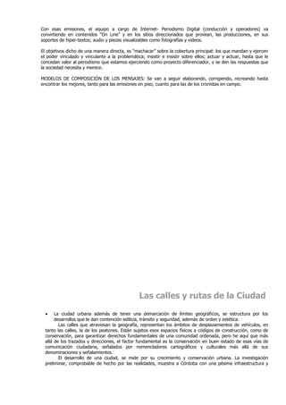 Con esas emisiones, el equipo a cargo de Internet- Periodismo Digital (conducción y operadores) va
convirtiendo en contenidos “On Line” y en los sitios direccionados que provean, las producciones, en sus
soportes de hiper-textos; audio y piezas visualizables como fotografías y videos.

El objetivos dicho de una manera directa, es “machacar” sobre la cobertura principal: los que mandan y ejercen
el poder vinculado y vinculante a la problemática; insistir e insistir sobre ellos; actuar y actuar, hasta que le
concedan valor al periodismo que estamos ejerciendo como proyecto diferenciador, y se den las respuestas que
la sociedad necesita y merece.

MODELOS DE COMPOSICIÓN DE LOS MENSAJES: Se van a seguir elaborando, corrigiendo, recreando hasta
encontrar los mejores, tanto para las emisiones en piso, cuanto para las de los cronistas en campo.




                                                Las calles y rutas de la Ciudad

  •    La ciudad urbana además de tener una demarcación de límites geográficos, se estructura por los
       desarrollos que le dan contención edilicia, tránsito y seguridad, además de orden y estética.
         Las calles que atraviesan la geografía, representan los ámbitos de desplazamientos de vehículos, en
  tanto las calles, la de los peatones. Están sujetos esos espacios físicos a códigos de construcción, como de
  conservación, para garantizar derechos fundamentales de una comunidad ordenada, pero he aquí que más
  allá de los trazados y direcciones, el factor fundamental es la conservación en buen estado de esas vías de
  comunicación ciudadana, señalados por nomencladores cartográficos y culturales más allá de sus
  denominaciones y señalamientos.
         El desarrollo de una ciudad, se mide por su crecimiento y conservación urbana. La investigación
  preliminar, comprobable de hecho por las realidades, muestra a Córdoba con una pésima infraestructura y
 